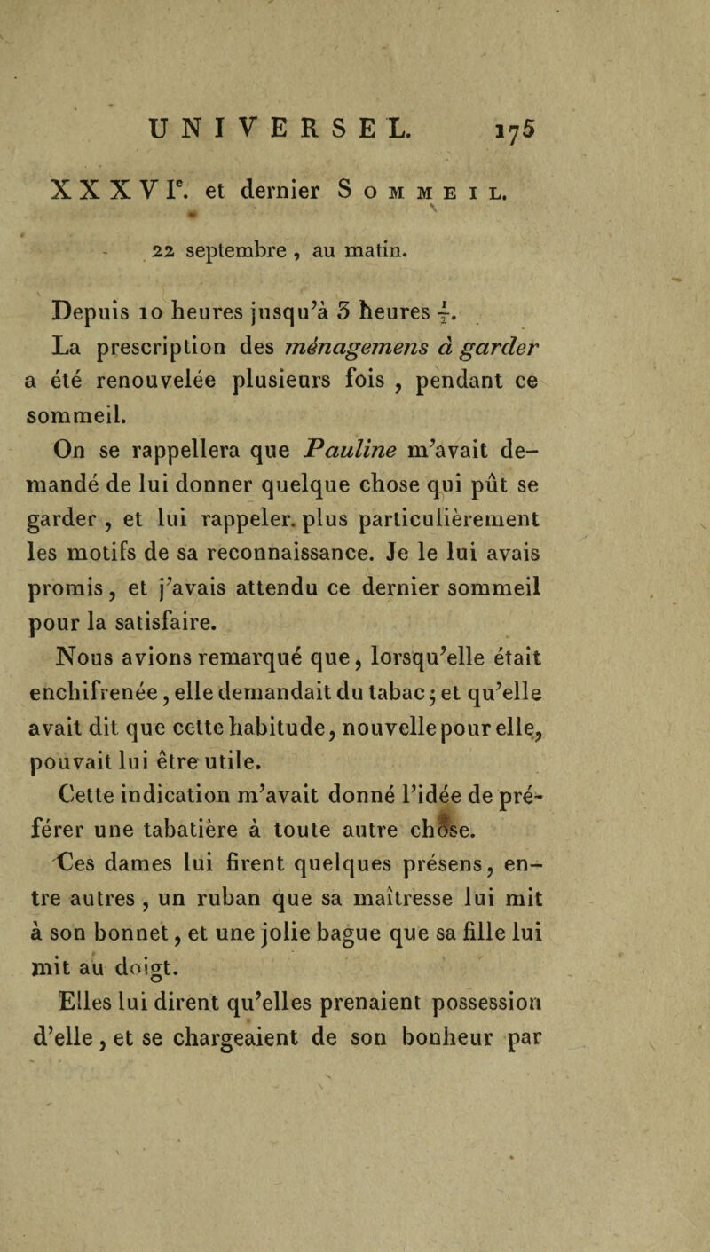 X X X V Ie. et dernier Sommeil. • % 22 septembre , au matin. Depuis 10 heures jusqu’à 3 heures La prescription des ménagemens à garder a été renouvelée plusieurs fois , pendant ce sommeil. On se rappellera que Pauline m’avait de¬ mandé de lui donner quelque chose qui pût se garder , et lui rappeler, plus particulièrement les motifs de sa reconnaissance. Je le lui avais promis, et j’avais attendu ce dernier sommeil pour la satisfaire. Nous avions remarqué que, lorsqu’elle était enchifrenée, elle demandait du tabac ; et qu’elle avait dit que cette habitude, nouvelle pour elle, pouvait lui être utile. Cette indication m’avait donné l’idée de pré' férer une tabatière à toute autre chose. Ces dames lui firent quelques présens, en¬ tre autres , un ruban que sa maîtresse lui mit à son bonnet, et une jolie bague que sa fille lui mit au doigt. Elles lui dirent qu’elles prenaient possession d’elle, et se chargeaient de son bonheur par