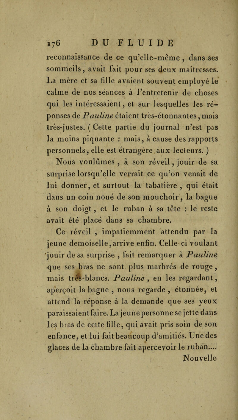 reconnaissance de ce qu’elle-même , dans ses sommeils, avait fait pour ses deux maîtresses. La mère et sa fille avaient souvent employé le calme de nos séances à l’entretenir de choses qui les intéressaient, et sur lesquelles les ré¬ ponses de Pauline étaient très-étonnantes, mais très-justes. (Cette partie du journal n’est pas la moins piquante : mais, à cause des rapports personnels, elle est étrangère aux lecteurs. ) Nous voulûmes , à son réveil, jouir de sa surprise lorsqu’elle verrait ce qu’on venait de lui donner, et surtout la tabatière , qui était dans un coin noué de son mouchoir, la bague a son doigt, et le ruban à sa tête : le reste avait été placé dans sa chambre. Ce réveil , impatiemment attendu par la jeune demoiselle,arrive enfin. Celle ci voulant jouir de sa surprise , fait remarquer à Pauline que ses bras ne sont plus marbrés de rouge, mais très-blancs. Pauline, en les regardant, aperçoit la bague , nous regarde , étonnée, et attend la réponse à la demande que ses yeux paraissaient Faire. La jeunepersonne se jette dans les bras de celte fille, qui avait pris soin de son enfance, et lui faitbeaucoup d’amitiés. Une des glaces de la chambre fait apercevoir le ruban.... Nouvelle