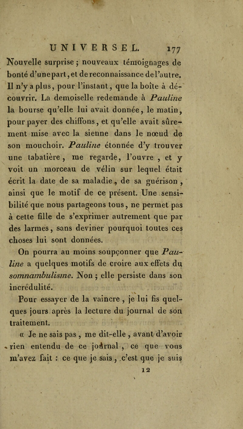 Nouvelle surprise ; nouveaux témoignages de bonté d’unepart,et de reconnaissance de l’autre. Il n’y a plus, pour l’instant, que la boîte à dé¬ couvrir. La demoiselle redemande à Pauline la bourse qu’elle lui avait donnée, le matin, pour payer des chiffons, et qu’elle avait sûre¬ ment mise avec la sienne dans le noeud de son mouchoir. Pauline étonnée d’y trouver une tabatière, me regarde, l’ouvre , et y voit un morceau de vélin sur lequel était écrit la date de sa maladie, de sa guérison , ainsi que le motif de ce présent. Une sensi¬ bilité que nous partageons tous, ne permet pas à Cette fille de s’exprimer autrement que par des larmes, sans deviner pourquoi toutes ces choses lui sont données. On pourra au moins soupçonner que Pau¬ line a quelques motifs de croire aux effets du somnambulisme. Non ; elle persiste dans son incrédulité. Pour essayer de la vaincre , je lui fis quel¬ ques jours après la lecture du journal de son traitement. « Je ne sais pas , me dit-elle , avant d’avoir * rien entendu de ce joûrnal , ce que vous m’avez fait : ce que je sais, c’est que je suis 12