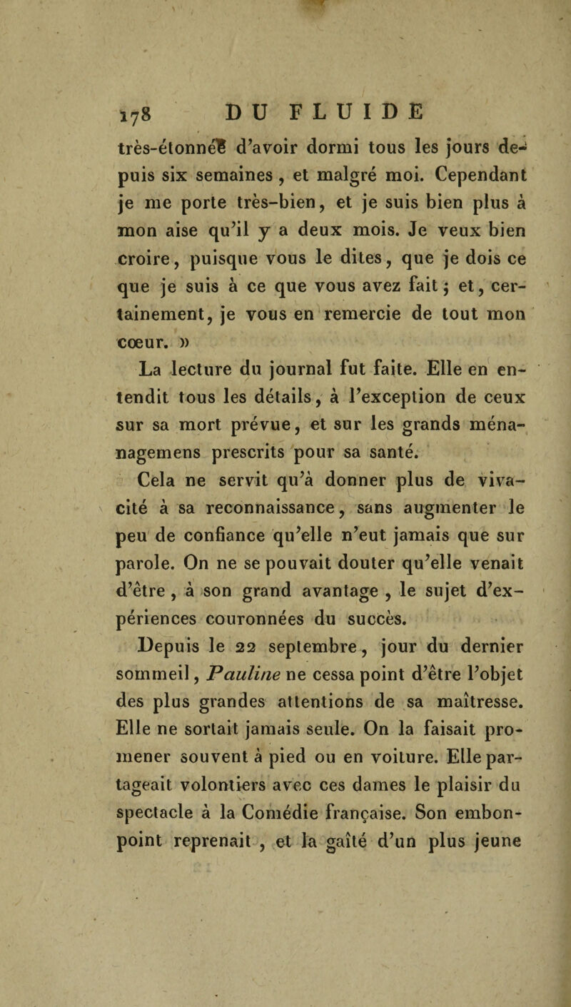 très-étonné£ d’avoir dormi tous les jours de¬ puis six semaines , et malgré moi. Cependant je me porte très-bien, et je suis bien plus à mon aise qu’il y a deux mois. Je veux bien croire, puisque vous le dites, que je dois ce que je suis à ce que vous avez fait j et, cer¬ tainement, je vous en remercie de tout mon cœur. » La lecture du journal fut faite. Elle en en¬ tendit tous les détails, à l’exception de ceux sur sa mort prévue, et sur les grands ména- nagemens prescrits pour sa santé. Cela ne servit qu’à donner plus de viva¬ cité à sa reconnaissance, sans augmenter le peu de confiance qu’elle n’eut jamais que sur parole. On ne se pouvait douter qu’elle venait d’être , à son grand avantage , le sujet d’ex¬ périences couronnées du succès. Depuis le 22 septembre, jour du dernier sommeil, Pauline ne cessa point d’être l’objet des plus grandes attentions de sa maîtresse. Elle ne sortait jamais seule. On la faisait pro¬ mener souvent à pied ou en voiture. Elle par¬ tageait volontiers avec ces dames le plaisir du spectacle à la Comédie française. Son embon¬ point reprenait , et la gaîté d’un plus jeune