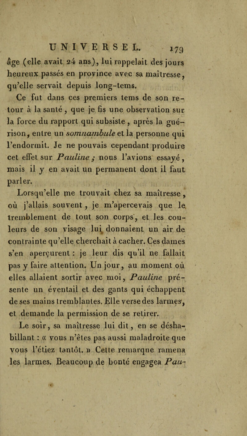 V UNIVERSEL. *79 âge (elle avait 24 ans), lui rappelait des jours heureux passés en province avec sa maîtresse, qu’elle servait depuis long-tems. Ce fut dans ces premiers tems de son re¬ tour à la santé , que je fis une observation sur la force du rapport qui subsiste , après la gué¬ rison, entre un somnambulestla personne qui l’endormit. Je ne pouvais cependant produire cet effet sur Pauline; nous l’avions essayé, mais il y en avait un permanent dont il faut parler. Lorsqu’elle me trouvait chez sa maîtresse, où j’allais souvent, je m’apercevais que le tremblement de tout son corps, et les cou¬ leurs de son visage lui donnaient un air de contrainte qu’elle cherchait à cacher. Ces dames s’en aperçurent : je leur dis qu’il ne fallait pas y faire attention. Un jour, au moment où elles allaient sortir avec moi, Pauline pré¬ sente un éventail et des gants qui échappent de ses mains tremblantes. Elle verse des larmes*, et demande la permission de se retirer. Le soir, sa maîtresse lui dit, en se désha¬ billant : (( vous n’êtes pas aussi maladroite que vous l’étiez tantôt. )> Cette remarque ramena les larmes. Beaucoup de bonté engagea Pau- b