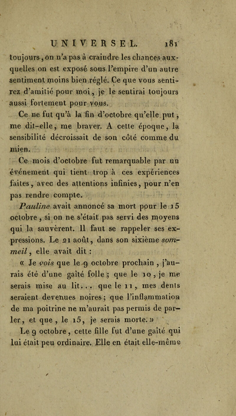 toujours, On n’a pas à craindre les chances aux¬ quelles on est exposé sous l’empire d’un autre sentiment moins bien réglé. Ce que vous senti¬ rez d’amitié pour moi, je le sentirai toujours Ê- aussi fortement pour vous. Ce ne fut qu’à la fin d’octobre qu’elle put, me dit-elle, me braver. A cette époque, la sensibilité décroissait de son côté comme du mien. Ce mois d’octobre fut remarquable par un événement qui tient trop à ces expériences faites, avec des attentions infinies, pour n’en pas rendre compte. Pauline avait annoncé sa mort pour le i5 octobre, si on ne s’était pas servi des moyens qui la sauvèrent. 11 faut se rappeler ses ex¬ pressions. Le 21 août, dans son sixième som¬ meil , elle avait dit : « Je vois que le -9 octobre prochain , j’au¬ rais été d’une gaîté folle 5 que le 10, je me serais mise au lit... que le 11, mes dents seraient devenues noires; que l’inflammation de ma poitrine ne m’aurait pas permis de par¬ ler, et que , le 15, je serais morte.)) Le 9 octobre, cette fille fut d’une gaîté qui lui était peu ordinaire. Elle en était elle-même * — J r '  s- s