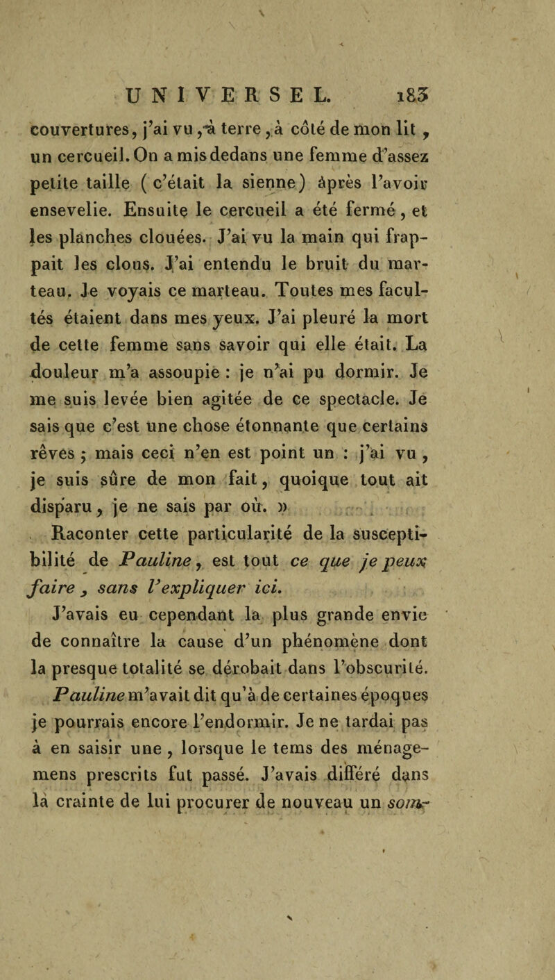 couvertures, j’ai vu ,■£ terre, à côté de mon lit , un cercueil. On a mis dedans une femme d’assez petite taille ( c’était la sienne) àprès l’avoir ensevelie. Ensuite le cercueil a été fermé, et les planches clouées. J’ai vu la main qui frap¬ pait les clous. J’ai entendu le bruit du mar¬ teau. Je voyais ce marteau. Toutes mes facul¬ tés étaient dans mes yeux. J’ai pleuré la mort de cette femme sans savoir qui elle était. La douleur m’a assoupie : je n’ai pu dormir. Je me suis levée bien agitée de ce spectacle. Je sais que c’est une chose étonnante que certains rêves $ mais ceci n’en est point un : j’ai vu , je suis sûre de mon fait, quoique tout ait disparu, je ne sais par où. » Raconter cette particularité de la suscepti¬ bilité de Pauline, est tout ce que je peux faire y sans Vexpliquer ici. J’avais eu cependant la plus grande envie de connaître la cause d’un phénomène dont la presque totalité se dérobait dans l’obscurité. Pauline m’avait dit qu’à de certaines époques je pourrais encore l’endormir. Je ne tardai pas à en saisir une , lorsque le tems des ménage- mens prescrits fut passé. J’avais différé dans là crainte de lui procurer de nouveau un som