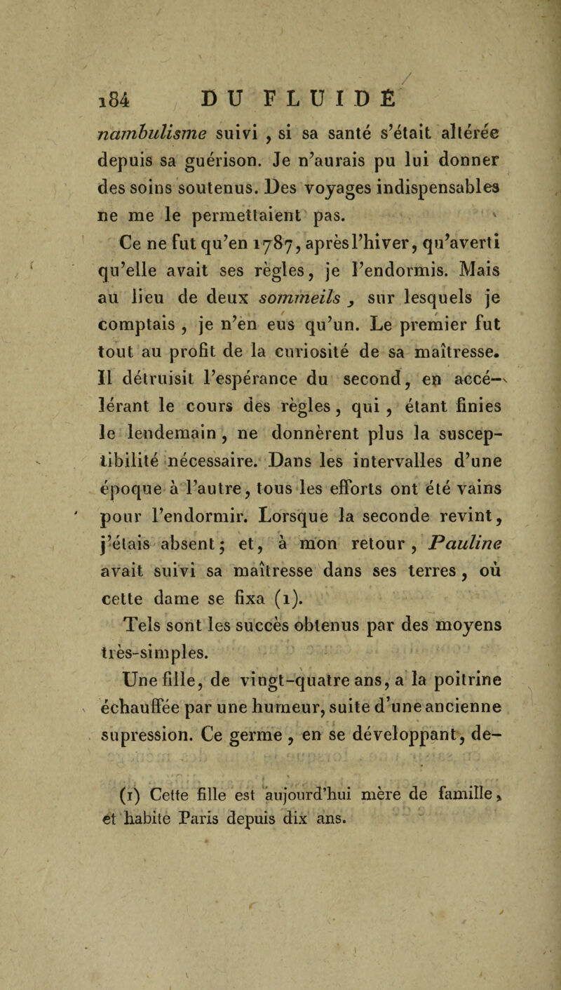 / i84 DUFLUIDÊ ncimbulisme suivi , si sa santé s’était altérée depuis sa guérison. Je n’aurais pu lui donner des soins soutenus. Des voyages indispensables ne me le permettaient pas. v Ce ne fut qu’en 1787, aprèsl’hiver, qu’averti qu’elle avait ses règles, je l’endormis. Mais au lieu de deux sommeils , sur lesquels je comptais , je n’en eus qu’un. Le premier fut tout au profit de la curiosité de sa maîtresse. Il détruisit l’espérance du second, en accé-v lérant le cours des règles, qui , étant finies le lendemain , ne donnèrent plus la suscep¬ tibilité nécessaire. Dans les intervalles d’une époque à l’autre, tous les efforts ont été vains pour l’endormir. Lorsque la seconde revint, j’étais absent; et, à mon retour, Pauline avait suivi sa maîtresse dans ses terres , où cette dame se fixa (1). Tels sont les succès obtenus par des moyens très-simples. Une fille, de vingt-quatre ans, a la poitrine échauffée par une humeur, suite d’une ancienne . . • » . supression. Ce germe , en se développant, de- * » ' ' * A ' t * (1) Cette fille est aujourd’hui mère de famille » et habite Paris depuis dix ans. . - . 4