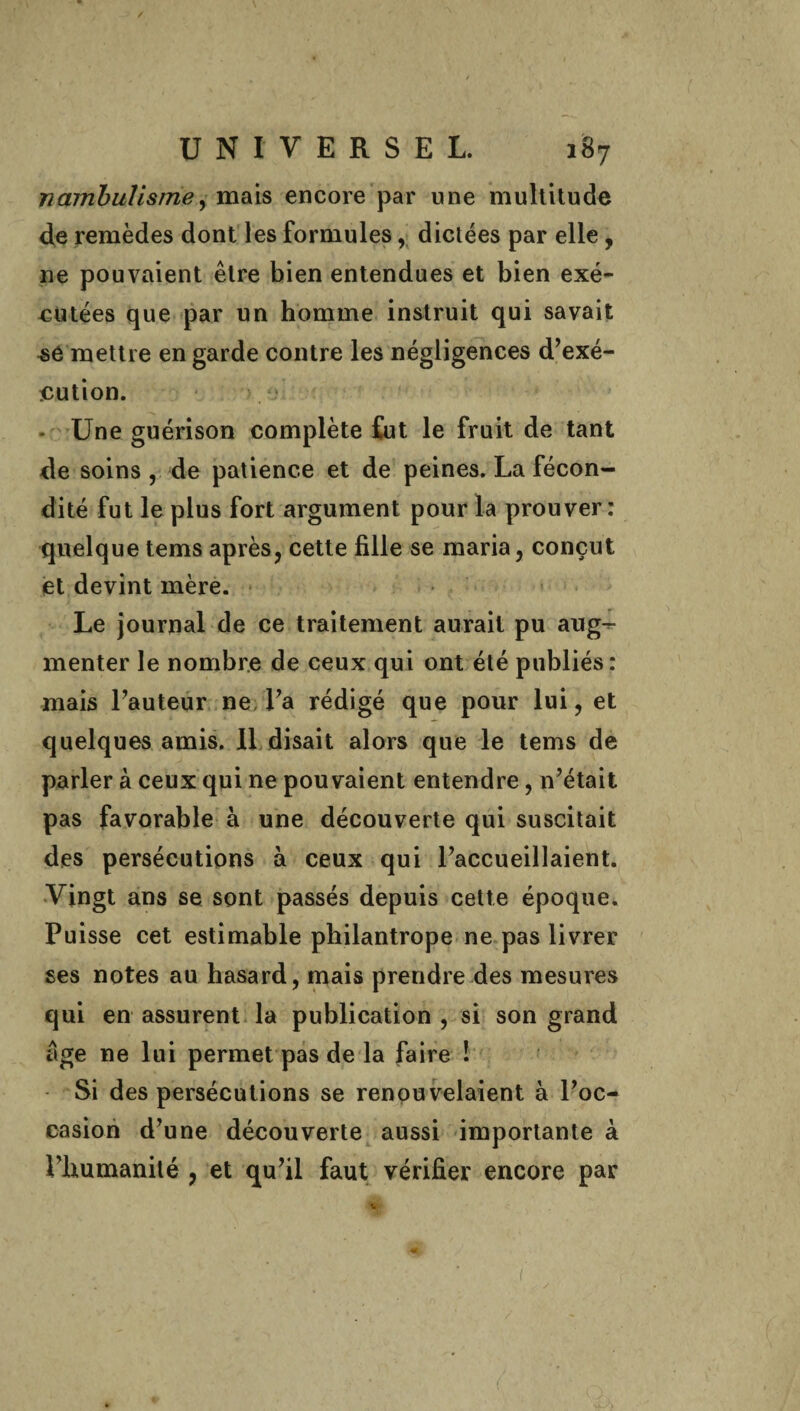 nambulisme, mais encore par une multitude de remèdes dont les formules, dictées par elle, 11e pouvaient être bien entendues et bien exé¬ cutées que par un homme instruit qui savait sé mettre en garde contre les négligences d’exé¬ cution. Une guérison complète fut le fruit de tant de soins , de patience et de peines. La fécon¬ dité fut le plus fort argument pour la prouver: quelque tems après, cette fille se maria, conçut et devint mère. Le journal de ce traitement aurait pu aug¬ menter le nombre de ceux qui ont été publiés : mais l’auteur ne l’a rédigé que pour lui, et quelques amis. Il disait alors que le tems de parler à ceux qui ne pouvaient entendre, n’était pas favorable à une découverte qui suscitait des persécutions à ceux qui l’accueillaient. Vingt ans se sont passés depuis cette époque. Puisse cet estimable pbilantrope ne pas livrer ses notes au hasard, mais prendre des mesures qui en assurent la publication , si son grand âge ne lui permet pas de la faire ! Si des persécutions se renouvelaient à l’oc¬ casion d’une découverte aussi importante à l’humanité , et qu’il faut vérifier encore par