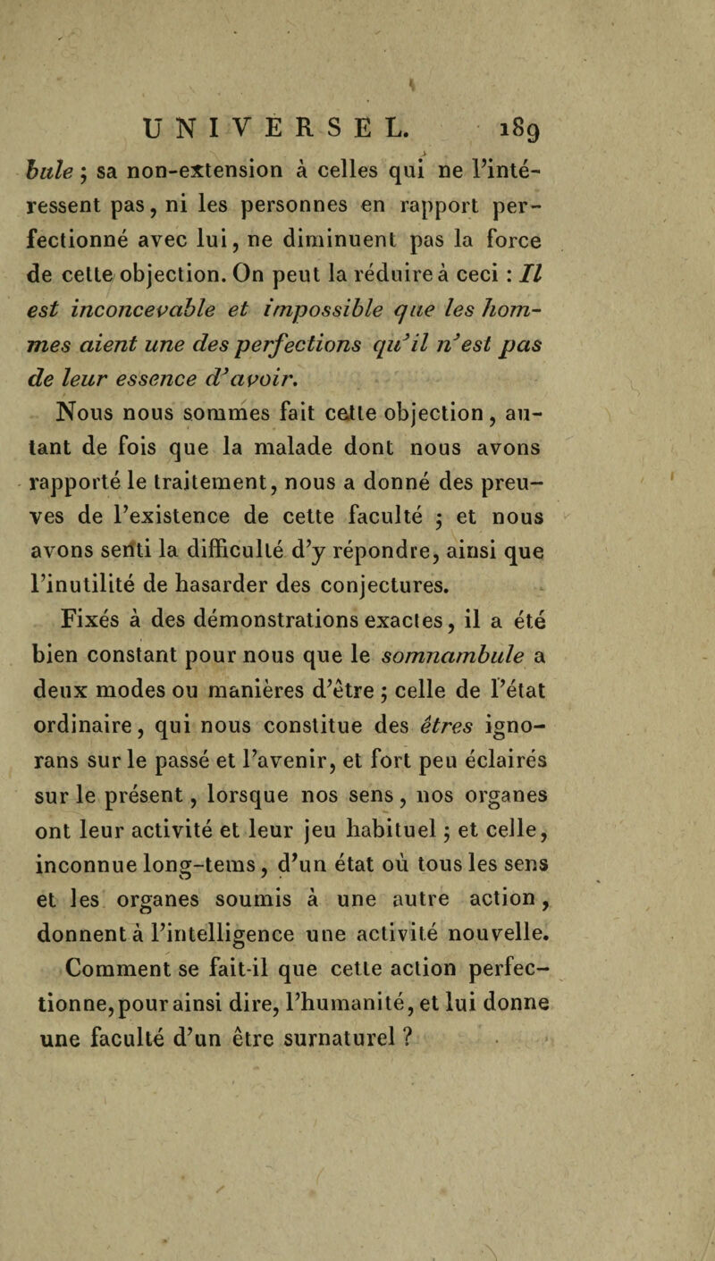 \ > bille ; sa non-extension à celles qui ne Tinté- ressent pas, ni les personnes en rapport per¬ fectionné avec lui, ne diminuent pas la force de celte objection. On peut la réduire à ceci : Il est inconcevable et impossible que les hom¬ mes aient une des perfections qu'il nJest pas de leur essence d'avoir. Nous nous sommes fait cette objection, au¬ tant de fois que la malade dont nous avons rapporté le traitement, nous a donné des preu¬ ves de l’existence de cette faculté ; et nous avons senti la difficulté d’y répondre, ainsi que l’inutilité de hasarder des conjectures. Fixés à des démonstrations exactes, il a été bien constant pour nous que le somnambule a deux modes ou manières d’ètre ; celle de l’état ordinaire, qui nous constitue des êtres igno- rans sur le passé et l’avenir, et fort peu éclairés sur le présent, lorsque nos sens, nos organes ont leur activité et leur jeu habituel ; et celle, inconnue long-tems, d’un état où tous les sens et les organes soumis à une autre action, donnent à l’intelligence une activité nouvelle. Comment se fait-il que cette action perfec¬ tionne, pour ainsi dire, l’humanité, et lui donne une faculté d’un être surnaturel ?