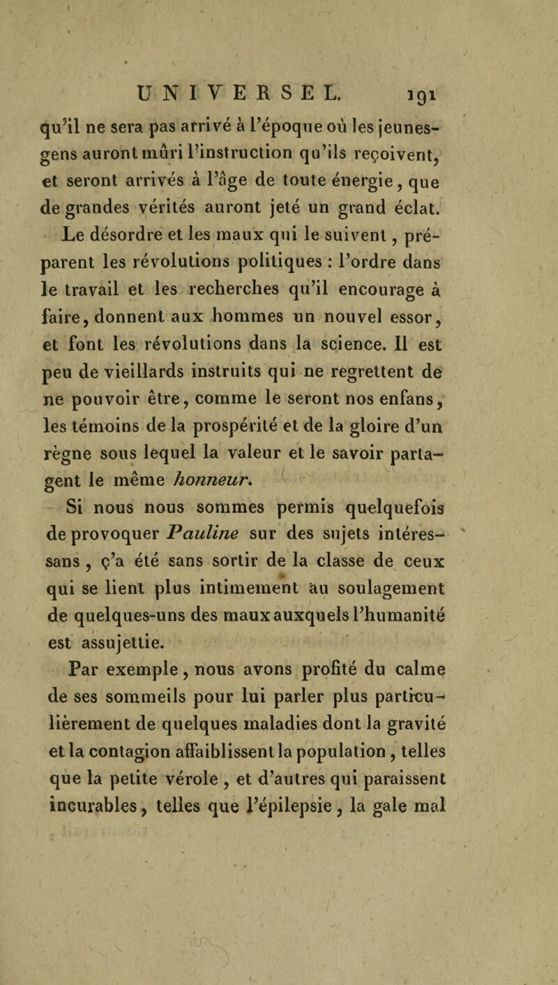 UNIVERSEL. 191 qu’il ne sera pas arrivé à l’époque où les jeunes- gens auront mûri l’instruction qu’ils reçoivent, et seront arrivés à l’âge de toute énergie, que de grandes vérités auront jeté un grand éclat. Le désordre et les maux qui le suivent, pré¬ parent les révolutions politiques : l’ordre dans le travail et les recherches qu’il encourage à faire, donnent aux hommes un nouvel essor, et font les révolutions dans la science. Il est peu de vieillards instruits qui ne regrettent de ne pouvoir être, comme le seront nos enfans, les témoins de la prospérité et de la gloire d’un règne sous lequel la valeur et le savoir parta¬ gent le même honneur. Si nous nous sommes permis quelquefois de provoquer Pauline sur des sujets intéres- sans , ç’a été sans sortir de la classe de ceux \U qui se lient plus intimement au soulagement de quelques-uns des maux auxquels l’humanité ' est assujettie. Par exemple, nous avons profité du calme de ses sommeils pour lui parler plus particu¬ lièrement de quelques maladies dont la gravité et la contagion affaiblissent la population , telles que la petite vérole , et d’autres qui paraissent incurables, telles que l’épilepsie, la gale mal