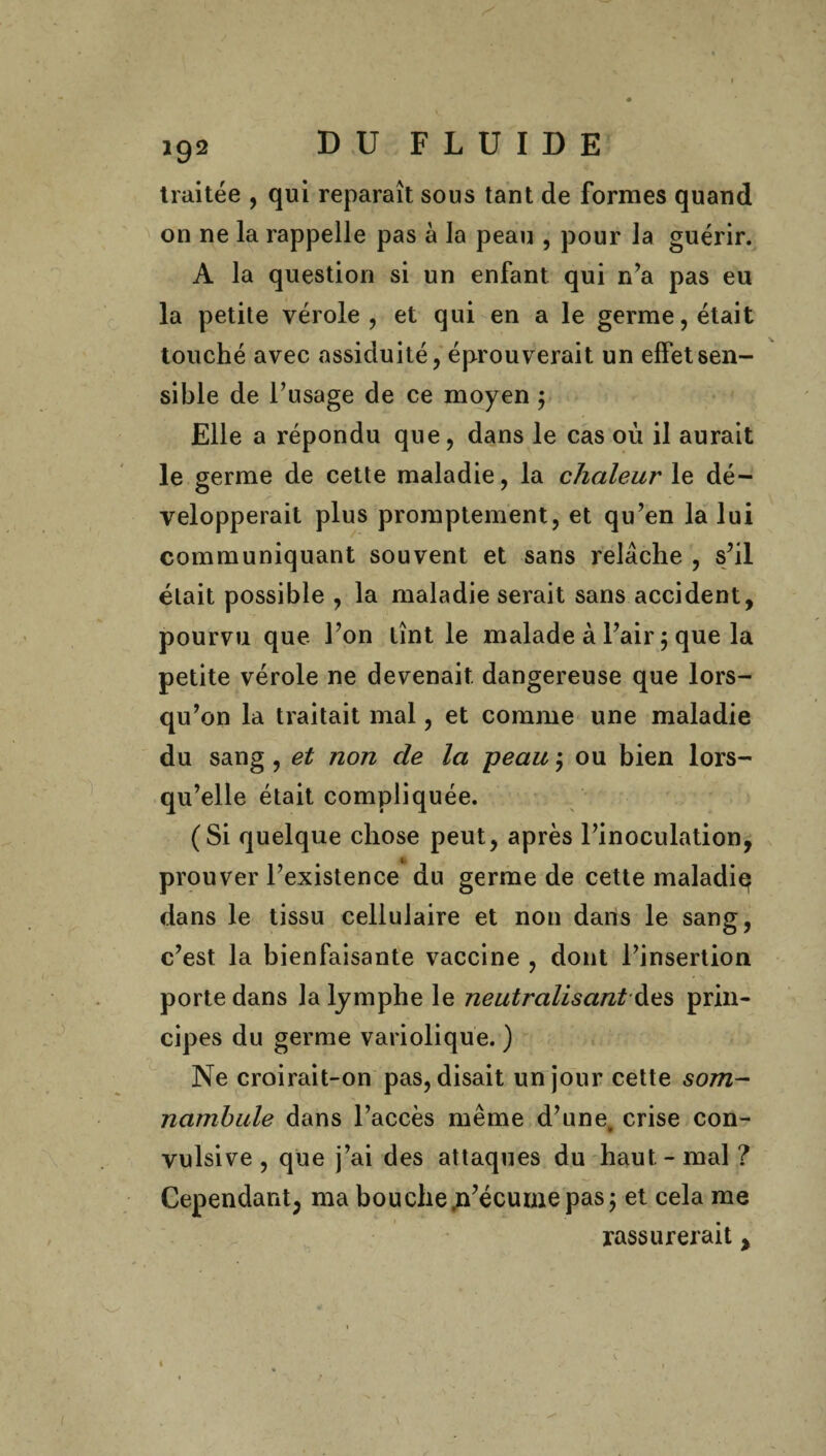 traitée , qui reparaît sous tant de formes quand on ne la rappelle pas à la peau , pour la guérir. A la question si un enfant qui n’a pas eu la petite vérole, et qui en a le germe, était touché avec assiduité, éprouverait un effet sen¬ sible de l’usage de ce moyen ; Elle a répondu que, dans le cas où il aurait le germe de cette maladie, la chaleur le dé¬ velopperait plus promptement, et qu’en la lui communiquant souvent et sans relâche , s’il était possible , la maladie serait sans accident, pourvu que l’on tînt le malade à l’air 5 que la petite vérole ne devenait dangereuse que lors¬ qu’on la traitait mal, et comme une maladie du sang , et non de la peau ; ou bien lors¬ qu’elle était compliquée. (Si quelque chose peut, après l’inoculation, prouver l’existence du germe de cette maladie dans le tissu cellulaire et non dans le sang, c’est la bienfaisante vaccine , dont l’insertion porte dans la lymphe le neutralisant des prin¬ cipes du germe variolique. ) Ne croirait-on pas, disait un jour cette som¬ nambule dans l’accès même d’une, crise con¬ vulsive , que j’ai des attaques du haut-mal? Cependant, ma bouche.n’écumepas; et cela me rassurerait, v