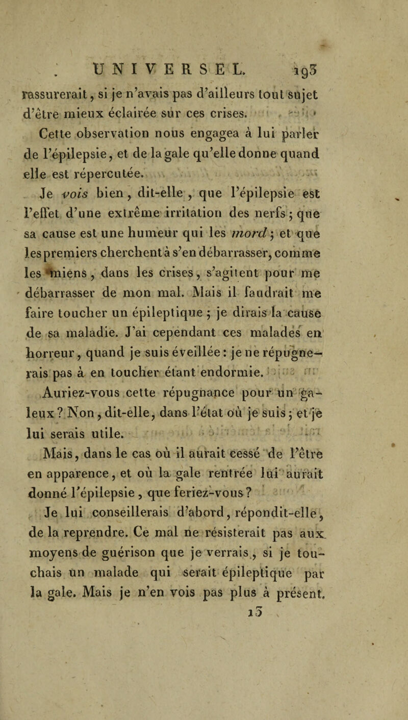 rassurerait, si je n’avais pas d’ailleurs tout sujet d’être mieux éclairée sur ces crises. -v : » Cette observation nous engagea à lui parler de l’épilepsie, et de la gale qu’elle donne quand elle est répercutée. Je vois bien, dit-elle , que l’épilepsie est l’effet d’une extrême irritation des nerfs ; que sa cause est une humeur qui les mord; et que les premiers cherchent à s’en débarrasser, comme les‘miens , dans les crises, s’agitent pour me débarrasser de mon mal. Mais il faudrait me faire toucher un épileptique ; je dirais la cause de sa maladie. J’ai cependant ces malades en horreur, quand je suis éveillée : je ne répugne¬ rais pas à en toucher étant endormie. Auriez-vous cette répugnance pour un ga¬ leux? Non , dit-elle, dans l’état ou je suis; et je lui serais utile. Mais, dans le cas où il aurait cessé de l’être en apparence, et où la gale rentrée lui aurait donné l'épilepsie , que feriez-vous? Je lui conseillerais d’abord, répondit-elle, delà reprendre. Ce mal ne résisterait pas aux, moyens de guérison que je verrais , si je tou¬ chais un malade qui serait épileptique par la gale. Mais je n’en vois pas plus à présent, r* 10 V \