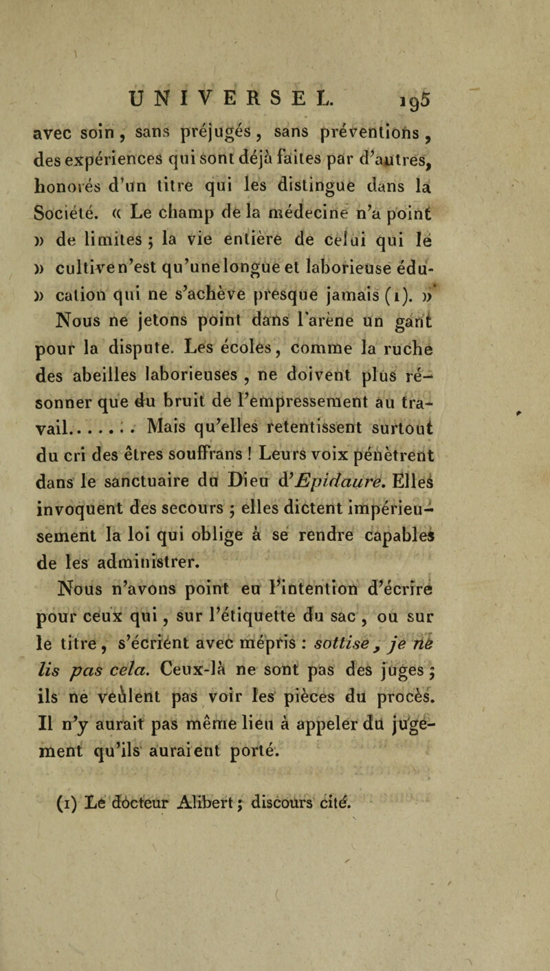 ' ♦ avec soin, sans préjugés, sans préventions, des expériences qui sont déjà faites par d’autres, honorés d’un titre qui les distingue dans la Société. « Le champ de la médecine n’a point )) de limites ; la vie entière de celui qui le » cultiven’est qu’unelongue et laborieuse édu- )) cation qui ne s’achève presque jamais (i). » Nous ne jetons point dans larene un gant pour la dispute. Les écoles, comme la ruche des abeilles laborieuses , ne doivent plus ré- sonner que du bruit de l’empressement au tra¬ vail.: . Mais qu’elles retentissent surtout , V * • du cri des êtres souffrans ! Leurs voix pénètrent dans le sanctuaire du Dieu d’ Epidaure. Elles invoquent des secours ; elles dictent impérieu¬ sement la loi qui oblige à se rendre capables de les administrer. Nous n’avons point eu l’intention d’écrire pour ceux qui, sur l’étiquette du sac , ou sur le titre , s’écrient avec mépris : sottise , je ne lis pas cela. Ceux-là ne sont pas des juges; ils ne veàlent pas voir les pièces du procès. Il n’y aurait pas même lieu à appeler du juge¬ ment qu’ils auraient porté. (i) Le dôcteur Alibert ; discours cité.
