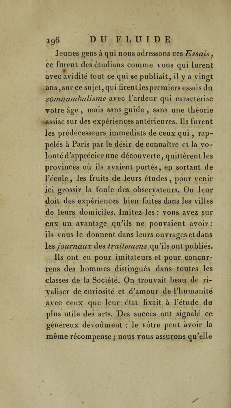 / i96 DU FLUIDE Jeunes gens à qui nous adressons ces Essais? ce furent desétudians comme vous qui lurent avec avidité tout ce qui se publiait, il y a vingt ans, sur ce sujet, qui firent les premiers essais du somnambulisme avec l’ardeur qui caractérise votre âge , mais sans guide , sans une théorie assise sur des expériences antérieures. Us furent les prédécesseurs immédiats de ceux qui , rap¬ pelés à Paris par le désir de connaître et la vo¬ lonté d’apprécier une découverte, quittèrent les provinces où iis avaient portés, en sortant de Pécole, les fruits de leurs études, pour venir ici grossir la foule des observateurs. On leur doit des expériences bien faites dans les villes de leurs domiciles. Imitez-les : vous avez sur eux un avantage qu’ils ne pouvaient avoir : ils vous le donnent dans leurs ouvrages et dans les journaux des traitemens qu’ils ont publiés. Ils ont eu pour imitateurs et pour concur- * p * rens des hommes distingués dans tontes les classes de la Société. On trouvait beau de ri- valiser de curiosité et d’amour de l’humanité . _ 1 ’ ‘ ‘ ' ' . ■ mj i . • | > I J j / avec ceux que leur étal fixait à l’étude du plus utile des arts. Des succès ont signalé ce généreux dévoument : le votre peut avoir la même récompense $ nous vous assurons qu’elle