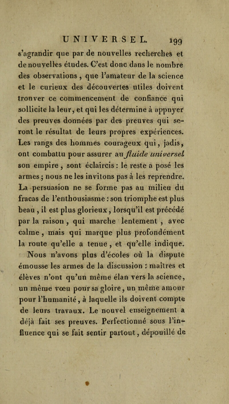 s’agrandir que par de nouvelles recherches et de nouvelles études. C’est donc dans le nombre des observations , que l’amateur de la science et le curieux des découvertes utiles doivent trouver ce commencement de confiance qui sollicite la leur, et qui les détermine à appuyer des preuves données par des preuves qui se¬ ront le résultat de leurs propres expériences. Les rangs des hommes courageux qui, jadis, ont combattu pour assurer au fluide universel son empire , sont éclaircis : le reste a posé les armes ; nous ne les invitons pas à les reprendre. La persuasion ne se forme pas au milieu dit fracas de l’enthousiasme : son triomphe est plus beau , il est plus glorieux, lorsqu’il est précédé par la raison , qui marche lentement , avec calme , mais qui marque plus profondément la route qu’elle a tenue , et qu’elle indique. Nous n’avons plus d’écoles où la dispute émousse les armes de la discussion : maîtres et élèves n’ont qu’un même élan vers la science, un même voeu pour sa gloire, un même amour pour l’humanité, à laquelle ils doivent compte de leurs travaux. Le nouvel enseignement a déjà fait ses preuves. Perfectionné sous l’in¬ fluence qui se fait sentir partout, dépouillé de