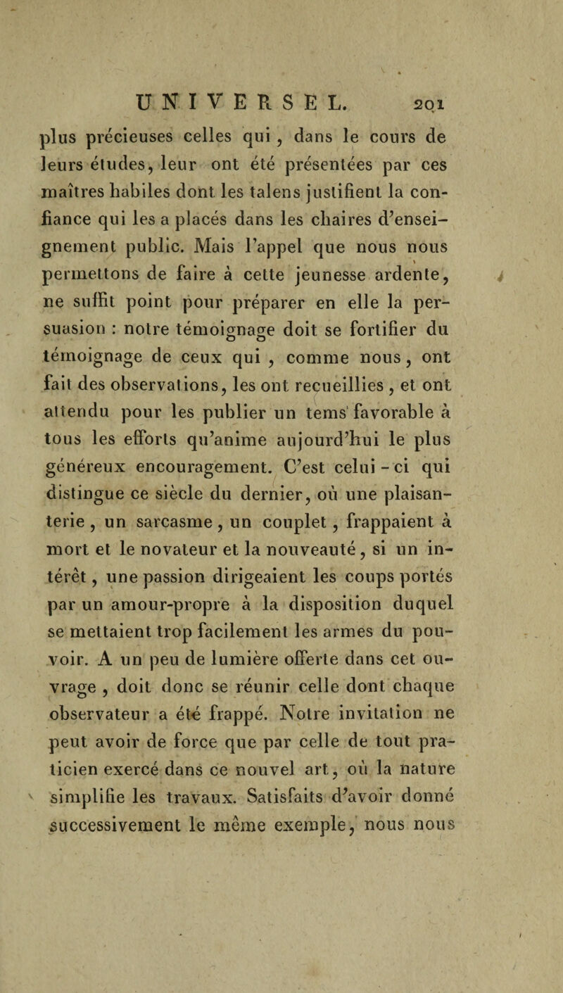 plus précieuses celles qui , dans le cours de leurs études, leur ont été présentées par ces maîtres habiles dont les talens justifient la con¬ fiance qui les a placés dans les chaires d’ensei¬ gnement public. Mais l’appel que nous nous permettons de faire à cette jeunesse ardente, ne suffit point pour préparer en elle la per¬ suasion : notre témoignage doit se fortifier du témoignage de ceux qui , comme nous, ont fait des observations, les ont recueillies , et ont attendu pour les publier un tems favorable à tous les efforts qu’anime aujourd’hui le plus généreux encouragement. C’est celui-ci qui distingue ce siècle du dernier, où une plaisan¬ terie , un sarcasme, un couplet, frappaient à mort et le novateur et la nouveauté , si un in¬ térêt , une passion dirigeaient les coups portés par un amour-propre à la disposition duquel se mettaient trop facilement les armes du pou¬ voir. A un peu de lumière offerte dans cet ou¬ vrage , doit donc se réunir celle dont chaque observateur a été frappé. Notre invitation ne peut avoir de force que par celle de tout pra¬ ticien exercé dans ce nouvel art, où la nature simplifie les travaux. Satisfaits d’avoir donné successivement le même exemple, nous nous