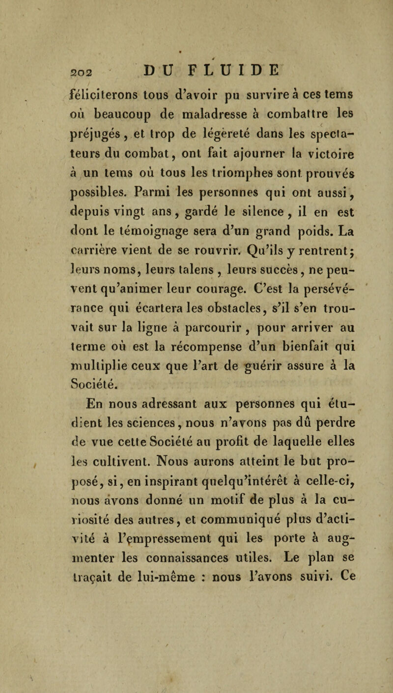 féliciterons tous d’avoir pu survire à ces tems où beaucoup de maladresse à combattre les préjugés, et trop de légèreté dans les specia- teurs du combat, ont fait ajourner la victoire à un tems où tous les triomphes sont prouvés possibles. Parmi les personnes qui ont aussi, depuis vingt ans, gardé le silence, il en est dont le témoignage sera d’un grand poids. La carrière vient de se rouvrir. Qu’ils y rentrent; leurs noms, leurs talens , leurs succès, ne peu¬ vent qu’animer leur courage. C’est la persévé¬ rance qui écartera les obstacles, s’il s’en trou¬ vait sur la ligne à parcourir , pour arriver au terme où est la récompense d’un bienfait qui multiplie ceux que l’art de guérir assure à la Société. En nous adressant aux personnes qui étu¬ dient les sciences, nous n’avons pas dû perdre de vue cette Société au profit de laquelle elles les cultivent. Nous aurons atteint le but pro¬ posé, si, en inspirant quelqu’intérêt à celle-ci, nous avons donné un motif de plus à la cu¬ riosité des autres, et communiqué plus d’acti¬ vité à l’çmpressement qui les porte à aug¬ menter les connaissances utiles. Le plan se traçait de lui-même : nous l’avons suivi. Ce