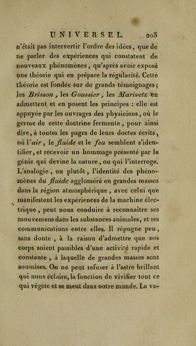 n’était pas intervertir Tordre des idées, que de ne parler des expériences qui constatent de nouveaux phénomènes, qu’après avoir exposé » une théorie qui en prépare la régularité. Cette théorie est fondée sur de grands témoignages $ les Brisson y les Goussier, les Mctrivetz en admettent et en posent les principes : elle est appuyée par les ouvrages des physiciens, où le germe de cette doctrine fermente , pour ainsi dire, à toutes les pages de leurs doctes écrits^ où Y air, le fluide et le feu semblent s’iden¬ tifier, et recevoir un hommage présenté par le génie qui devine la nature , ou qui l’interroge. L’analogie , ou plutôt, l’identité des phéno¬ mènes du fluide aggloméré en grandes masses dans la région atmosphérique , avec celui que manifestent les expériences de la machine élec¬ trique , peut nous conduire à reconnaître ses mouvemens dans les substances animales, et ses communications entre elles. Il répugne peu, sans doute , à la raison d’admettre que nos corps soient passibles d’une activité rapide et constante , à laquelle de grandes masses sont soumises. On ne peut refuser à l’astre brillant qui nous éclaire, la fonction de vivifier tout ce qui végète et se meut dans notre monde. La va-