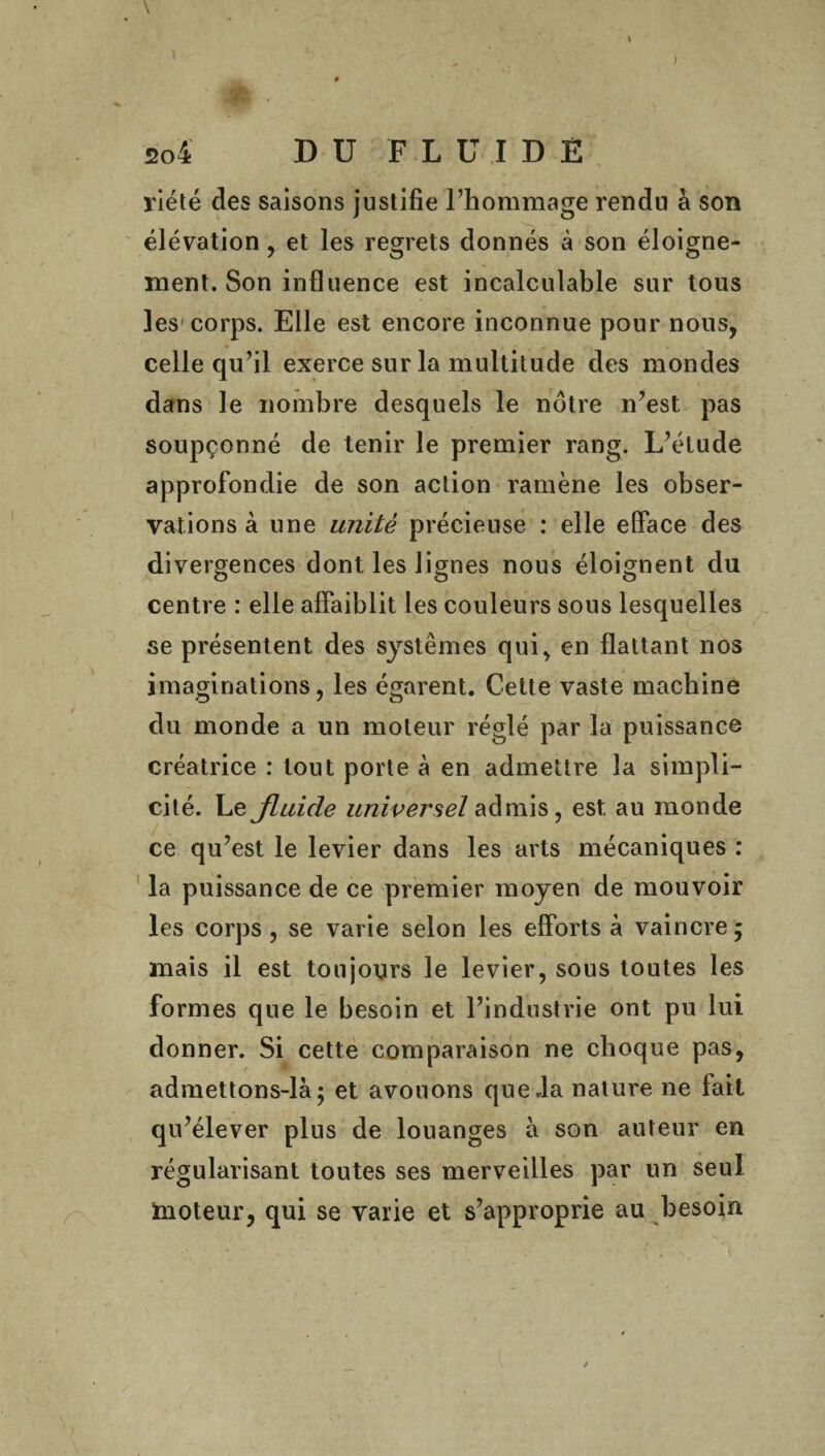 riété des saisons justifie l’hommage rendu à son élévation, et les regrets donnés à son éloigne¬ ment. Son influence est incalculable sur tous les-corps. Elle est encore inconnue pour nous, celle qu’il exerce sur la multitude des mondes dans le nombre desquels le nôtre n’est pas soupçonné de tenir le premier rang. L’étude approfondie de son action ramène les obser¬ vations à une unité précieuse : elle efface des divergences dont les lignes nous éloignent du centre : elle affaiblit les couleurs sous lesquelles se présentent des systèmes qui, en flattant nos imaginations, les égarent. Cette vaste machine du monde a un moteur réglé par la puissance créatrice : tout porte à en admettre la simpli¬ cité. Le fluide universel admis, est au monde ce qu’est le levier dans les arts mécaniques : la puissance de ce premier moyen de mouvoir les corps , se varie selon les efforts à vaincre; mais il est toujours le levier, sous toutes les formes que le besoin et l’industrie ont pu lui donner. Si cette comparaison ne choque pas, admettons-là; et avouons que .la nature ne fait qu’élever plus de louanges à son auteur en régularisant toutes ses merveilles par un seul moteur, qui se varie et s’approprie au besoin *