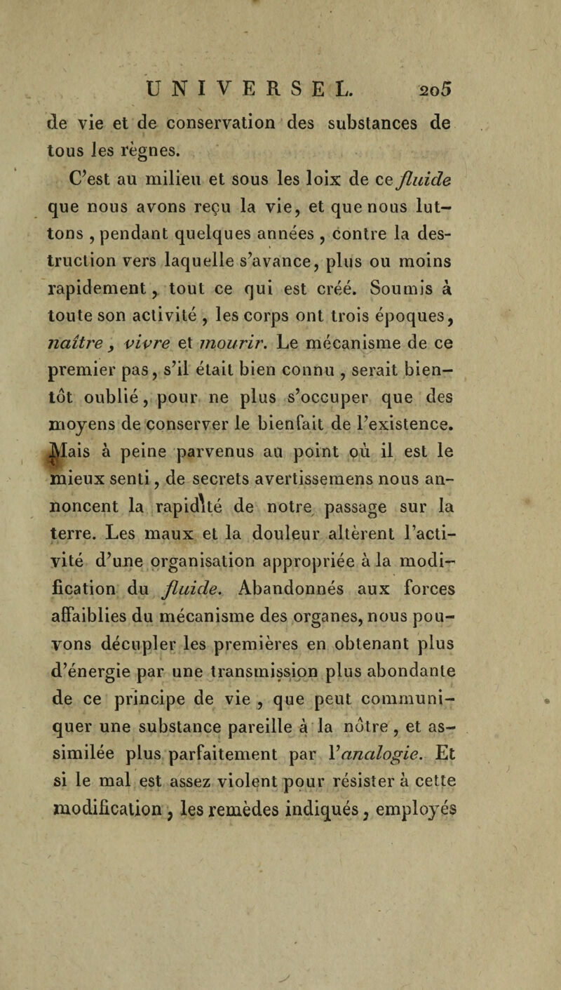 de vie et de conservation des substances de tous les règnes. C’est au milieu et sous les loix de ce fluide que nous avons reçu la vie, et que nous lut¬ tons , pendant quelques années , contre la des¬ truction vers laquelle s’avance, plus ou moins rapidement, tout ce qui est créé. Soumis à toute son activité , les corps ont trois époques, naître , vivre et mourir. Le mécanisme de ce premier pas, s’il était bien connu , serait bien¬ tôt oublié, pour ne plus s’occuper que des moyens de conserver le bien Tait de l’existence. ]|îais à peine parvenus au point où il est le mieux senti, de secrets avertissemens nous an- noncent la rapidité de notre passage sur la terre. Les maux et la douleur altèrent l’acti¬ vité d’une organisation appropriée à la modi¬ fication du fluide. Abandonnés aux forces affaiblies du mécanisme des organes, nous pou¬ vons décupler les premières en obtenant plus d’énergie par une transmission plus abondante de ce principe de vie , que peut communi¬ quer une substance pareille à la nôtre , et as¬ similée plus parfaitement par Y analogie. Et si le mal est assez violent pour résister à cette modification , les remèdes indiqués, employés