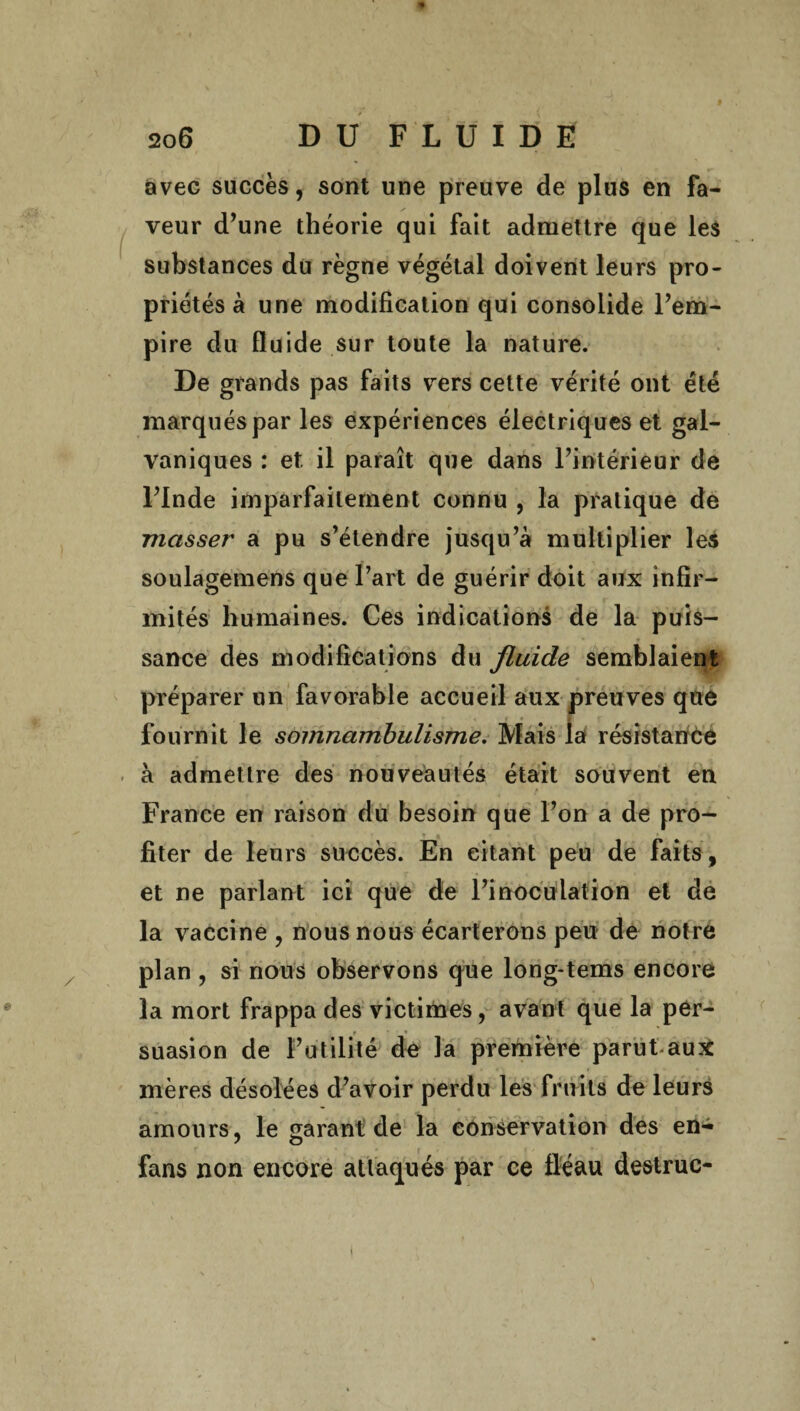 avec succès, sont une preuve de plus en fa¬ veur d’une théorie qui fait admettre que les substances du règne végétal doivent leurs pro¬ priétés à une modification qui consolide l’em¬ pire du fluide sur toute la nature. De grands pas faits vers cette vérité ont été marqués par les expériences électriques et gal¬ vaniques : et il paraît que dans l’intérieur de l’Inde imparfaitement connu , la pratique de masser a pu s’étendre jusqu’à multiplier les soulagemens que l’art de guérir doit aux infir¬ mités humaines. Ces indications de la puis¬ sance des modifications du fluide semblaient préparer un favorable accueil aux preuves que fournit le somnambulisme. Mais la résistance à admettre des nouveautés était souvent en France en raison du besoin que l’on a de pro¬ fiter de leurs succès. En citant peu de faits, et ne parlant ici que de l’inoculation et de la vaccine , nous nous écarterons peu de notre plan , si nous observons que long-tems encore la mort frappa des victimes, avant que la per- r • suasion de Futilité de la première parut aux mères désolées d’avoir perdu les fruits de leurs amours, le garant de la conservation des en- fans non encore attaqués par ce fléau destruc-