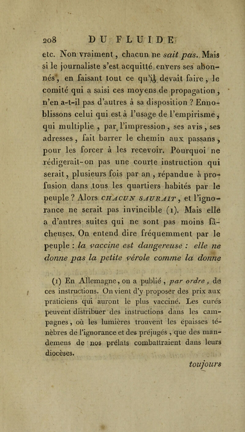 etc. Non vraiment, chacun ne sait pas. Mais si le journaliste s’est acquitté envers ses abon¬ nés, en faisant tout ce qu’ij devait faire , le comité qui a saisi ces moyens de propagation, n’en a-t-il pas d’autres à sa disposition ? Enno¬ blissons celui qui est à l’usage de l’empirisme, qui multiplie , par l’impression, ses avis, ses adresses , fait barrer le chemin aux passans , pour les forcer à les recevoir. Pourquoi ne rédigerait-on pas une courte instruction qui serait, plusieurs fois par an , répandue à pro¬ fusion dans tous les quartiers habités par le peuple? Alors chacun saurait , et l’igno¬ rance ne serait pas invincible (1). Mais elle a d’autres suites qui ne sont pas moins fâ¬ cheuses. On entend dire fréquemment par le peuple : la vaccine est dangereuse : elle ne donne pas la petite vérole comme la donne i i f / (i) En Allemagne, on a publié , -par ordre, de ces instructions. On vient dy proposer des prix aux praticiens qui auront le plus vacciné. Les curés peuvent distribuer des instructions dans les cam¬ pagnes , où les lumières trouvent les épaisses té¬ nèbres de Tignorance et des préjugés , que des man- demens de nos prélats combattraient dans leurs diocèses. toujours