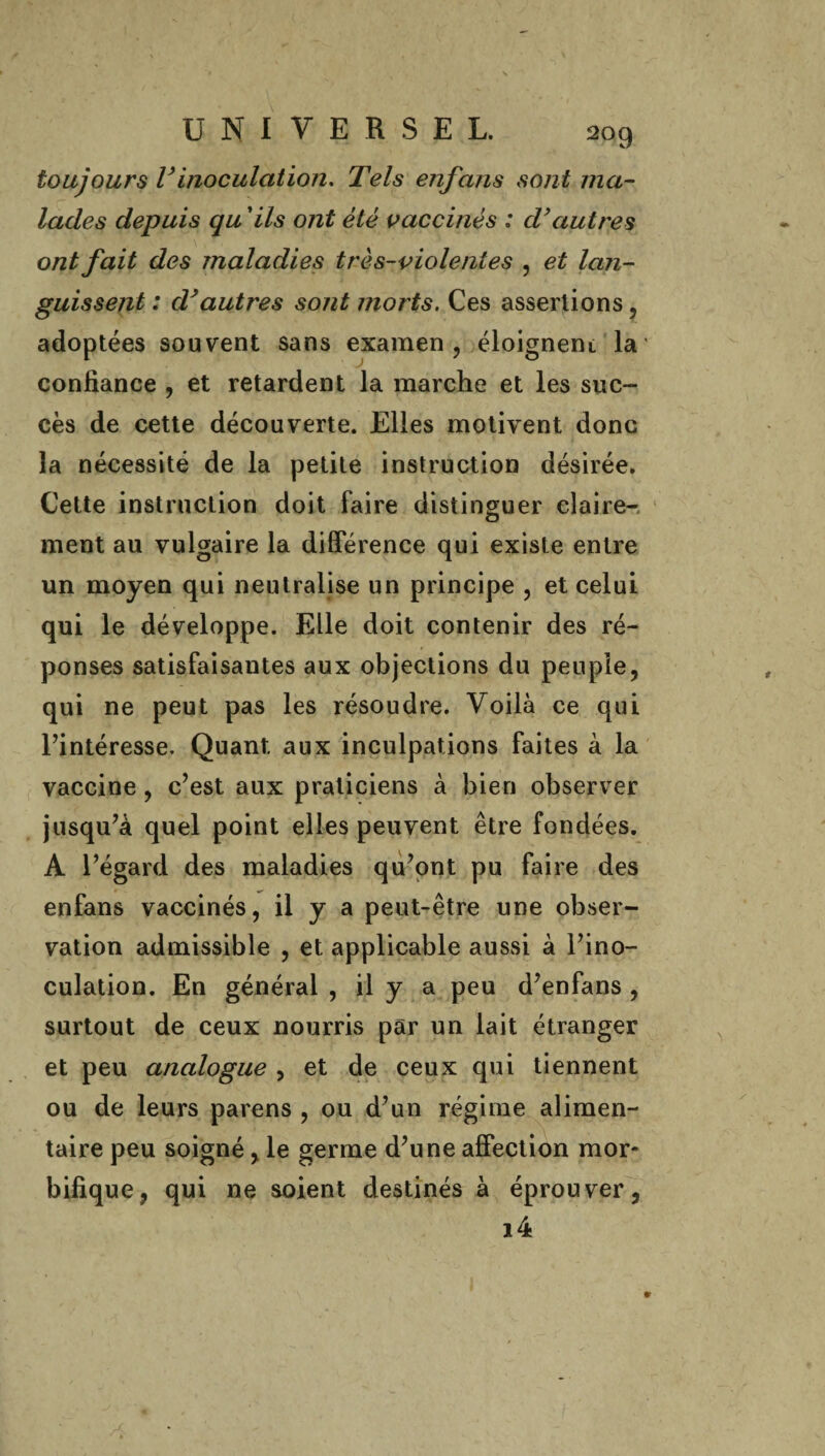 2°9 toujours Vinoculation* Tels enfans sont ma¬ lades depuis qu ’ils ont été vaccinés : d'autres ont fait des maladies très-violentes , et lan¬ guissent : dyautres sont morts. Ces assertions, ées souvent sans examen, éloignent la' confiance , et retardent la marche et les suc¬ cès de cette découverte. Elles motivent donc la nécessité de la petite instruction désirée. Cette instruction doit faire distinguer claire¬ ment au vulgaire la différence qui existe entre un moyen qui neutralise un principe , et celui qui le développe. Elle doit contenir des ré¬ ponses satisfaisantes aux objections du peuple, qui ne peut pas les résoudre. Voilà ce qui l’intéresse. Quant, aux inculpations faites à la vaccine , c’est aux praticiens à bien observer jusqu’à quel point elles peuvent être fondées. A l’égard des maladies qu’ont pu faire des enfans vaccinés, il y a peut-être une obser¬ vation admissible , et applicable aussi à l’ino¬ culation. En générai , il y a peu d’enfans , surtout de ceux nourris par un lait étranger et peu analogue , et de ceux qui tiennent ou de leurs parens , ou d’un régime alimen¬ taire peu soigné, le germe d’une affection mor¬ bifique, qui ne soient destinés à éprouver, i4