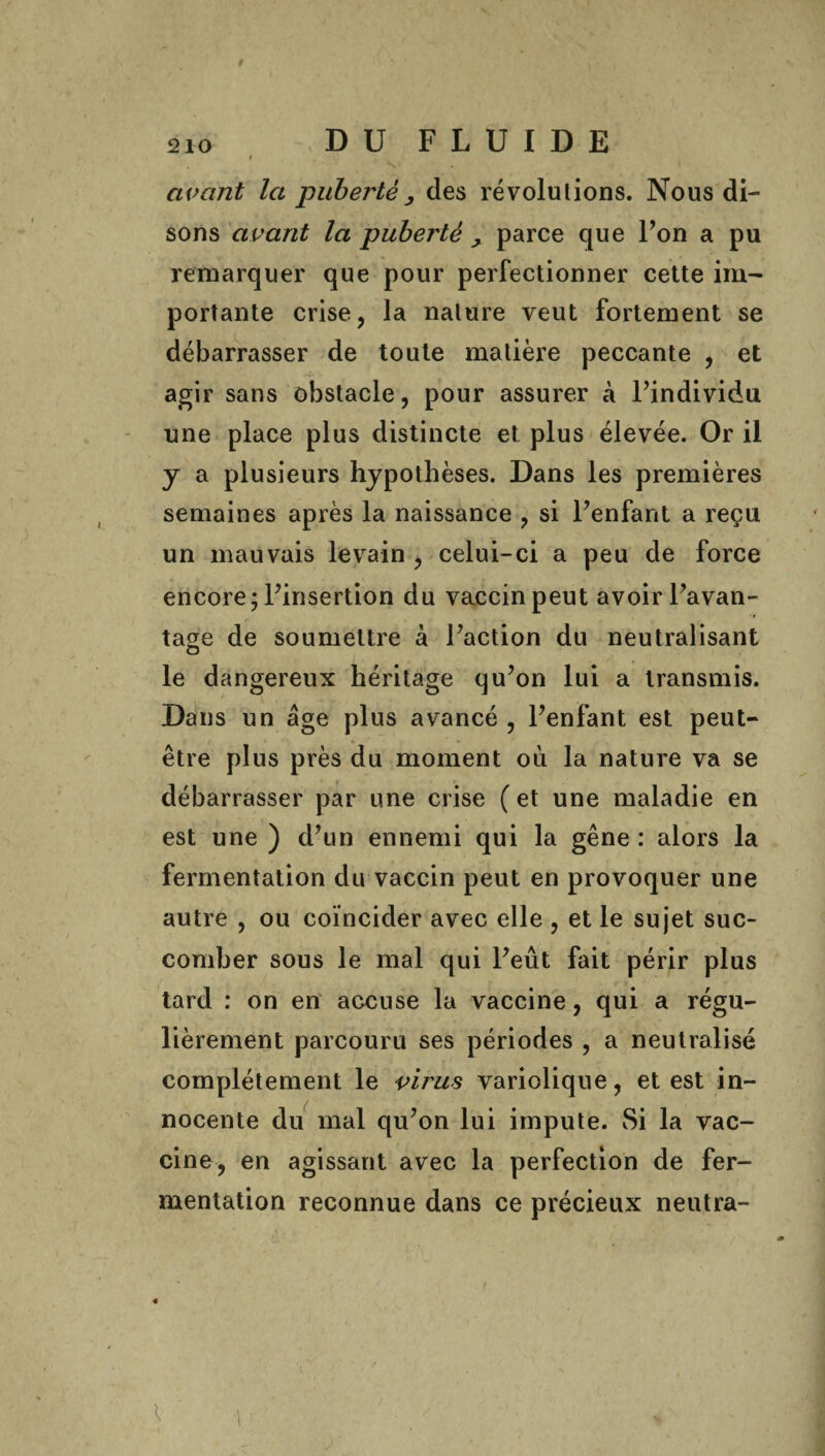 t ' j • t 4 avant la puberté , des révolutions. Nous di¬ sons avant la puberté > parce que Ton a pu remarquer que pour perfectionner cette im¬ portante crise, la nature veut fortement se débarrasser de toute matière peccante , et agir sans obstacle, pour assurer à l’individu une place plus distincte et plus élevée. Or il y a plusieurs hypothèses. Dans les premières semaines après la naissance , si l’enfant a reçu un mauvais levain , celui-ci a peu de force encore; l’insertion du vaccin peut avoir l’avan¬ tage de soumettre à l’action du neutralisant le dangereux héritage qu’on lui a transmis. Dans un âge plus avancé , l’enfant est peut- être plus près du moment où la nature va se débarrasser par une crise ( et une maladie en est une ) d’un ennemi qui la gêne : alors la fermentation du vaccin peut en provoquer une autre , ou coïncider avec elle , et le sujet suc¬ comber sous le mal qui l’eût fait périr plus tard : on en accuse la vaccine, qui a régu¬ lièrement parcouru ses périodes , a neutralisé complètement le virus variolique, et est in¬ nocente du mal qu’on lui impute. Si la vac¬ cine, en agissant avec la perfection de fer¬ mentation reconnue dans ce précieux neutra-