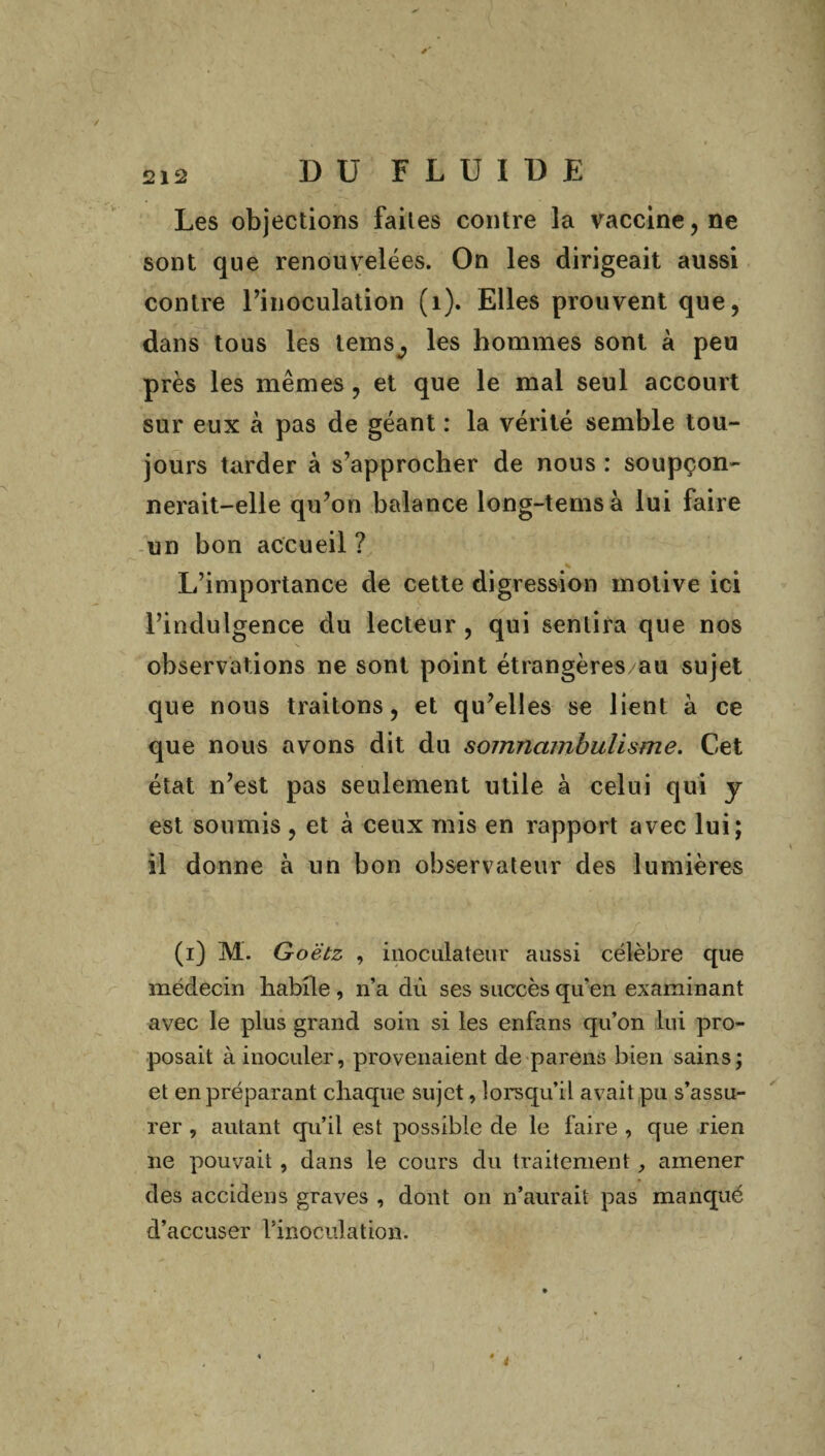 Les objections faites contre la vaccine, ne sont que renouvelées. On les dirigeait aussi contre l’inoculation (1). Elles prouvent que, dans tous les tems^ les hommes sont à peu près les mêmes, et que le mal seul accourt sur eux à pas de géant : la vérité semble tou¬ jours tarder à s’approcher de nous : soupçon¬ nerait-elle qu’on balance long-temsà lui faire un bon accueil ? * L’importance de cette digression motive ici l’indulgence du lecteur , qui sentira que nos observations ne sont point étrangères/au sujet que nous traitons, et qu’elles se lient à ce que nous avons dit du somnambulisme. Cet état n’est pas seulement utile à celui qui y est soumis, et à ceux mis en rapport avec lui; il donne à un bon observateur des lumières (i)M. G oëtz , inoculateur aussi célèbre que médecin habite , n’a dû ses succès qu'en examinant avec le plus grand soin si les enfans qu’on lui pro¬ posait à inoculer, provenaient de parens bien sains; et en préparant chaque sujet, lorsqu'il avait pu s’assu¬ rer , autant qu’il est possible de le faire , que rien ne pouvait , dans le cours du traitement, amener des accidens graves , dont on n’aurait pas manqué d’accuser l’inoculation. i