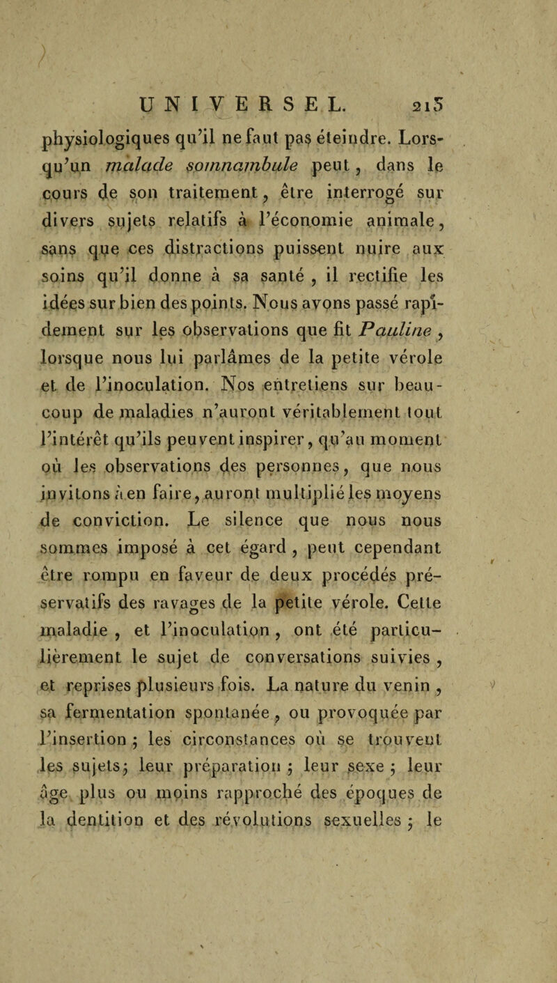 physiologiques qu’il ne faut pa$ éteindre. Lors¬ qu’un malade somnambule peut, dans le cours de son traitement , être interrogé sur divers siijets relatifs à l’économie animale, sans qoe ces distractions puissent nuire aux soins qu’il donne à sa santé , il rectifie les idées sur bien des points. Nous avons passé rapi¬ dement sur les observations que fit Pauline , lorsque nous lui parlâmes de la petite vérole et de l’inoculation. Nos entretiens sur beau¬ coup d.e maladies n’auront véritablement tout l’intérêt qu’ils peuvent inspirer, qu’au moment où les observations des personnes, que nous invitons à en faire, auront multiplié les moyens de conviction. Le silence que nous nous sommes imposé à cet égard , peut cependant être rompu en faveur de deux procédés pré¬ servatifs des ravages de la petite vérole. Cette maladie , et l’inoculation , ont été particu¬ lièrement le sujet de conversations suivies , et reprises plusieurs fois. La nature, du venin , sa fermentation spontanée , ou provoquée par l’insertion ; les circonstances où se trouvent les sujets; leur préparation; leur sexe; leur âge plus ou moins rapproché des époques de la dentition et des révolutions sexuelles ; le