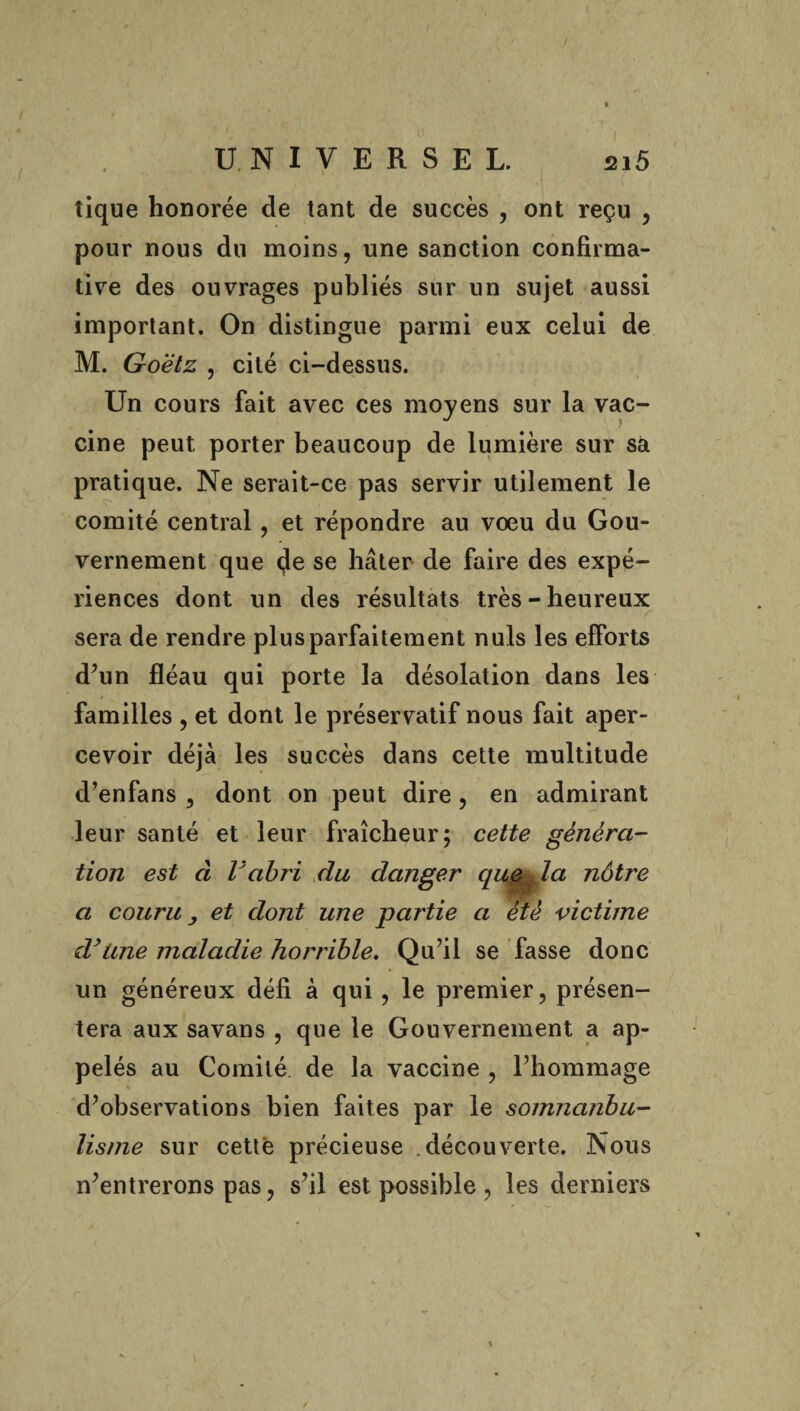 / / UNIVERSEL. 215 tique honorée de tant de succès , ont reçu , pour nous du moins, une sanction confirma¬ tive des ouvrages publiés sur un sujet aussi important. On distingue parmi eux celui de M. Goëtz , cité ci-dessus. Un cours fait avec ces moyens sur la vac¬ cine peut porter beaucoup de lumière sur sà pratique. Ne serait-ce pas servir utilement le comité central, et répondre au voeu du Gou¬ vernement que (Je se hâter de faire des expé¬ riences dont un des résultats très-heureux sera de rendre plus parfaitement nuis les efforts d’un fléau qui porte la désolation dans les familles , et dont le préservatif nous fait aper¬ cevoir déjà les succès dans cette multitude d’enfans , dont on peut dire, en admirant leur santé et leur fraîcheur ; cette généra¬ tion est à l'abri du, danger que Ja nôtre a couru, et dont une partie a été victime d’Une maladie horrible. Qu’il se fasse donc un généreux défi à qui, le premier, présen¬ tera aux savans , que le Gouvernement a ap¬ pelés au Comité de la vaccine , l’hommage d’observations bien faites par le somncinbu- lisme sur cette précieuse découverte. Nous n’entrerons pas, s’il est possible , les derniers