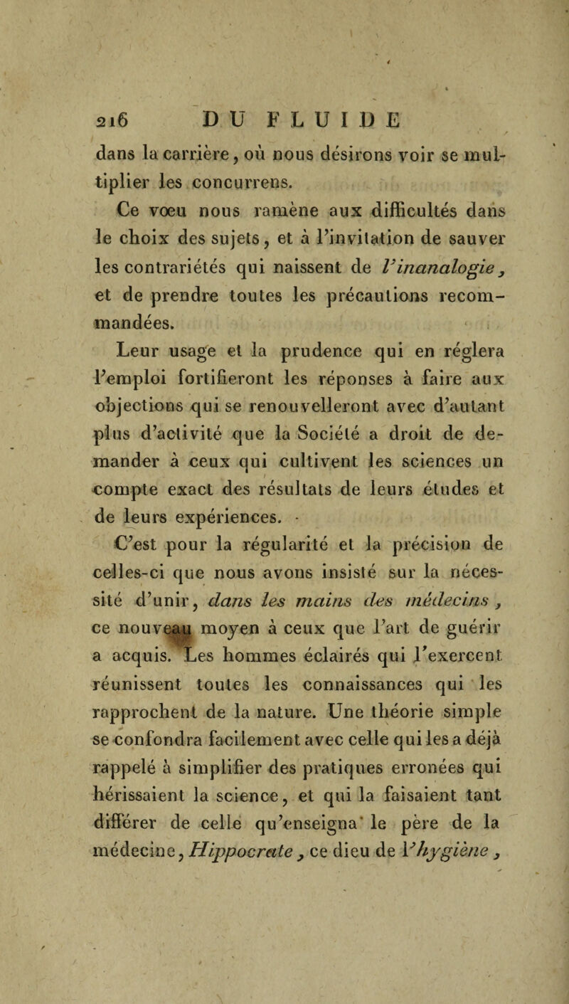 dans la carrière, où nous désirons voir se mul¬ tiplier les concurrens. Ce voeu nous ramène aux difficultés dans le choix des sujets, et à l’invitation de sauver les contrariétés qui naissent de l'inanalogie, et de prendre toutes les précautions recom¬ mandées. Leur usage et la prudence qui en réglera l’emploi fortifieront les réponses à faire aux objections qui se renouvelleront avec d’autant plus d’activité que la Société a droit de de¬ mander à ceux qui cultivent les sciences un compte exact des résultats de leurs études et de leurs expériences. - C’est pour la régularité et la précision de celles-ci que nous avons insisté sur la néces¬ sité d’unir, dans les mains des médecins , ce nouveau moyen à ceux que l’art de guérir a acquis. Les hommes éclairés qui l'exercent réunissent toutes les connaissances qui les rapprochent de la nature. Une théorie simple se confondra facilement avec celle qui les a déjà rappelé à simplifier des pratiques erronées qui hérissaient la science, et qui la faisaient tant différer de celle qu’enseigna le père de la médecine, Hippocrate, ce dieu de Vhygiène ,