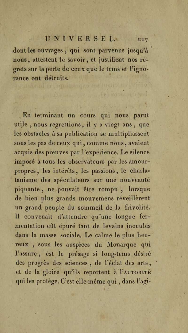 donl les ouvrages , qui sont parvenus jusqu’à nous, attestent le savoir, et justifient nos re¬ grets sur la perte de ceux que le teins et l’igno- rance ont détruits. . En terminant un cours qui nous parut utile , nous regrettions, il y a vingt ans , que les obstacles à sa publication se multipliassent sous les pas de ceux qui, comme nous, avaient acquis des preuves par l’expérience. Le silence * imposé à tous les observateurs par les amour- propres , les intérêts, les passions, le charla¬ tanisme des spéculateurs sur une nouveauté piquante , ne pouvait être rompu , lorsque de bien plus grands mouvemens réveillèrent un grand peuple du sommeil de la frivolité. Il convenait d’attendre qu’une longue fer¬ mentation eût épuré tant de levains inoculés dans la masse sociale. Le calme le plus heu¬ reux , sous les auspices du Monarque qui l’assure, est le présage si long-tems désiré des progrès des sciences, de l’éclat des arts, ' et de la gloire qu’ils reportent à I’autorite qui les protège. C’est elle-même qui, dans l’agi-