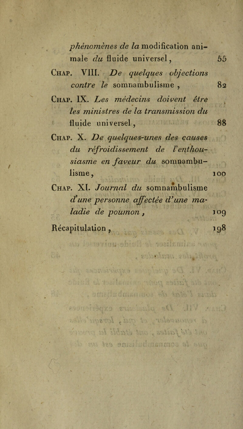 / phénomènes de la modification ani¬ male du fluide universel, 55 Chap. VIII. De quelques objections contre le somnambulisme , 82 Chap. IX. Les médecins doivent être les ministres de la transmission du fluide universel, 88 Chap. X. De quelques-unes des causes du rèfroidissemenb de Venthou¬ siasme en faveur du somnambu- lisme, 100 Chap. XI. Journal du somnambulisme d'une personne ajfectée d’une ma¬ ladie de poumon , 109 Récapitulation, 198 • 1 * * ■ * ; , - J ( , J £ , \ • . c » • '•*<*'' . . t ; J ■ \ ’ m ... . .4 , . . ) O * » ' > i ‘ > c- \ i ‘ m