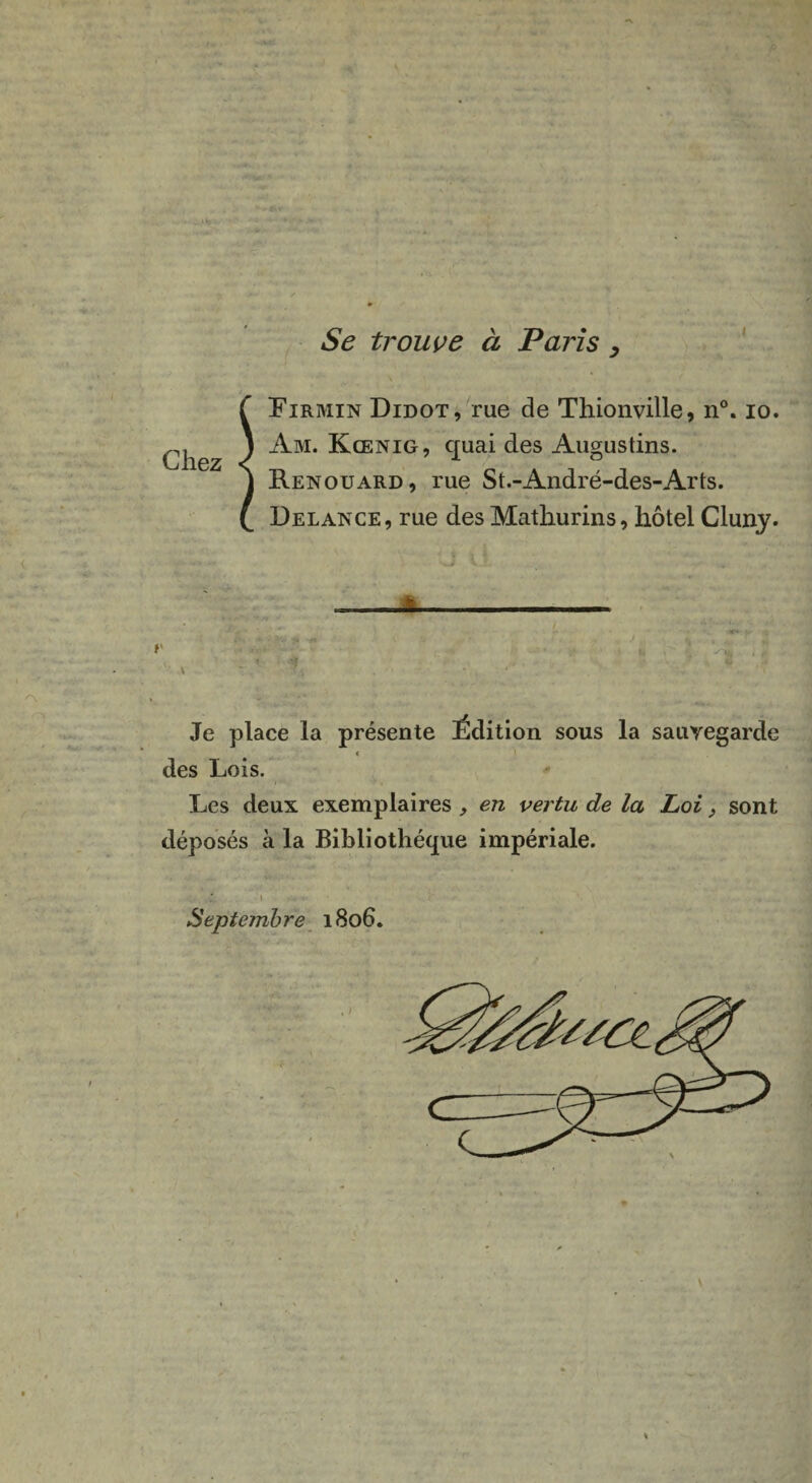 I Se trouve à Paris > Lirmin Didot, rue de Thionville, n°. io. Am. Kœnig, quai des Augustins. Renouard, rue St.-André-des-Arts. Delance, rue des Mathurins, hôtel Cluny. . r . ' u ' A . : „ . • ' ’ ' Je place la présente Édition sous la sauvegarde < des Lois. Les deux exemplaires , en vertu de la Loi, sont déposés à la Bibliothèque impériale. vZL i • - . . . Septembre 1806. «