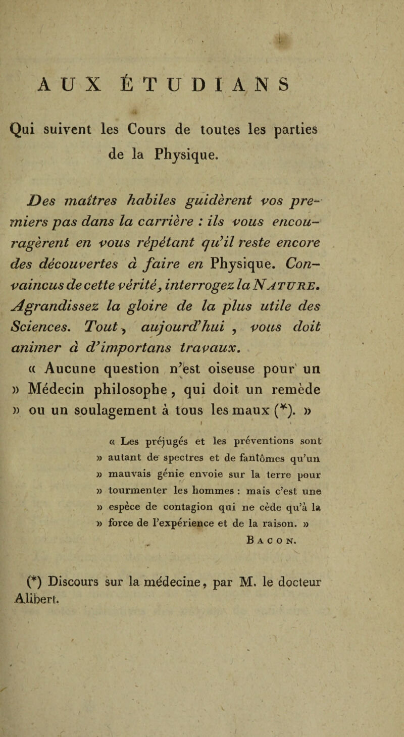 ! AUX ÉTUDIANS Qui suivent les Cours de toutes les parties de la Physique. jDes maîtres habiles guidèrent vos pre¬ miers pas dans la carrière : ils vous encou¬ ragèrent en vous répétant qu’il reste encore des découvertes à faire en Physique. Con¬ vaincus de cette vérité, interrogez la Nature. Agrandissez la gloire de la plus utile des Sciences. Tout > aujourd'hui , vous doit animer à d}importans travaux. (( Aucune question n’est oiseuse pour un )) Médecin philosophe , qui doit un remède » ou un soulagement à tous les maux (*). » I » « Les préjugés et les préventions sont » autant de spectres et de fantômes qu’un » mauvais génie envoie sur la terre pour » tourmenter les hommes : mais c’est une » espèce de contagion qui ne cède qu’à la » force de l’expérience et de la raison. » Bacon. (*) Discours sur la médecine, par M. le docteur Alihert. ■ /