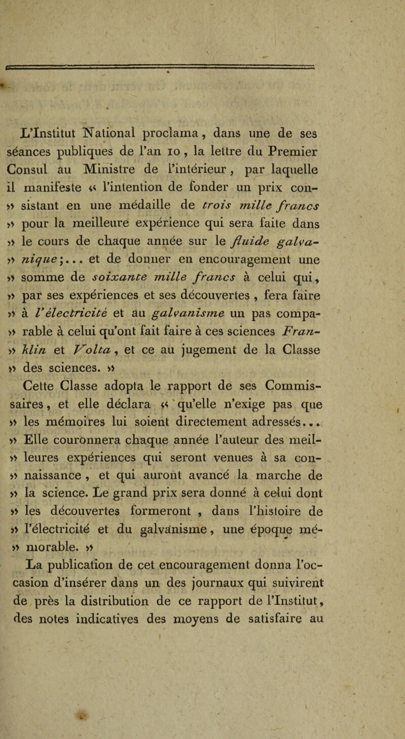 L’Institut National proclama, dans une de ses séances publiques de l’an io , la lettre du Premier Consul au Ministre de l’intérieur, par laquelle il manifeste « l’intention de fonder un prix con- >> sistant en une médaille de trois mille francs » pour la meilleure expérience qui sera faite dans » le cours de chaque année sur le fluide galva- » nique ;... et de donner en encouragement une » somme de soixante mille francs à celui qui, » par ses expériences et ses découvertes , fera faire » à Vélectricité et au galvanisme un pas compa- » rable à celui qu’ont fait faire à ces sciences Fran- » klin et Vol ta, et ce au jugement de la Classe » des sciences. » Cette Classe adopta le rapport de ses Commis¬ saires , et elle déclara << qu’elle n’exige pas que >> les mémoires lui soient directement adressés... » Elle couronnera chaque année l’auteur des meil- » leures expériences qui seront venues à sa con- » naissance , et qui auront avancé la marche de » la science. Le grand prix sera donné à celui dont » les découvertes formeront , dans l’histoire de >> l’électricité et du galvanisme, une époque mé- » morable. » La publication de cet encouragement donna l’oc¬ casion d’insérer dans un des journaux qui suivirent de près la distribution de ce rapport de l’Institut, des notes indicatives des moyens de satisfaire au