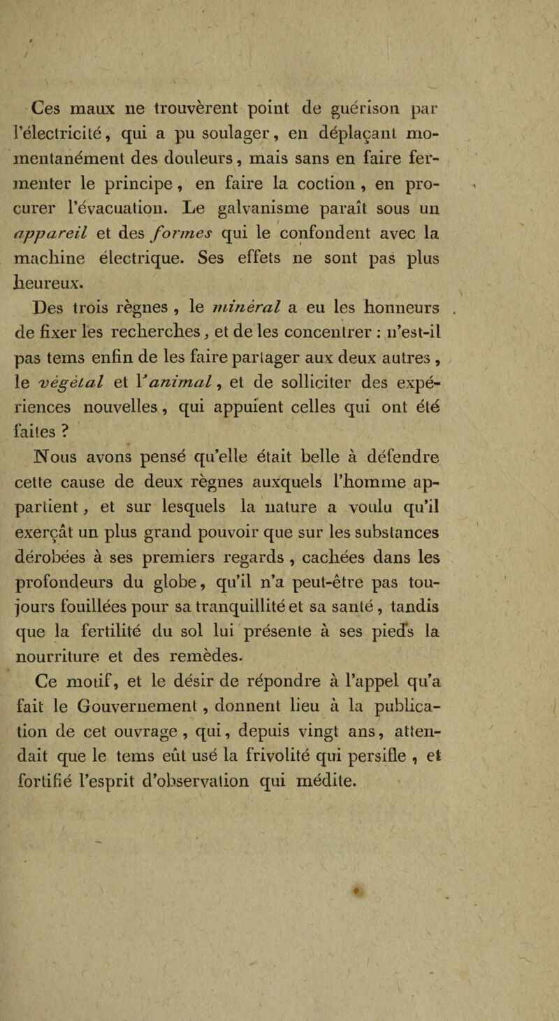 Ces maux ne trouvèrent point de guérison par l’électricité, qui a pu soulager, en déplaçant mo¬ mentanément des douleurs, mais sans en faire fer¬ menter le principe, en faire la coction , en pro¬ curer l’évacuation. Le galvanisme paraît sous un appareil et des formes qui le confondent avec la machine électrique. Ses effets ne sont pas plus heureux. Des trois règnes , le minéral a eu les honneurs . de fixer les recherches, et de les concentrer : n’est-il pas tems enfin de les faire partager aux deux autres , le végétal et Y animal, et de solliciter des expé¬ riences nouvelles, qui appuient celles qui ont été faites ? Nous avons pensé qu’elle était belle à défendre cette cause de deux règnes auxquels l’homme ap¬ partient , et sur lesquels la nature a voulu qu’il exerçât un plus grand pouvoir que sur les substances dérobées à ses premiers regards , cachées dans les profondeurs du globe, qu’il n’a peut-être pas tou¬ jours fouillées pour sa tranquillité et sa santé , tandis que la fertilité du sol lui présente à ses pieds la nourriture et des remèdes. Ce motif, et le désir de répondre à l’appel qu’a fait le Gouvernement , donnent lieu à la publica¬ tion de cet ouvrage , qui, depuis vingt ans, atten¬ dait que le tems eût usé la frivolité qui persifle , et fortifié l’esprit d’observation qui médite.