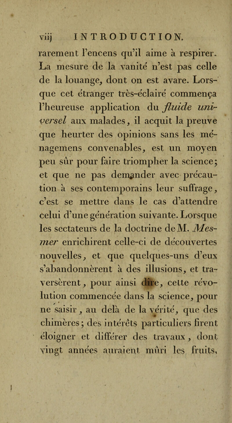 • • • Vil) rarement l’encens qu’il aime à respirer. La mesure de la vanité n’est pas celle de la louange, dont on est avare. Lors¬ que cet etranger très-éclairë commença l’heureuse application du fluide uni¬ versel aux malades, il acquit la preuve que heurter des opinions sans les mé- nagemens convenables, est un moyen peu sur pour faire triompher la science; et que ne pas demander avec précau¬ tion à ses contemporains leur suffrage, c’est se mettre dans le cas d’attendre celui d’une gënëration suivante. Lorsque les sectateurs de la doctrine deM. Mes¬ mer enrichirent celle-ci de decouvertes nouvelles, et que quelques-uns d’eux s’abandonnèrent à des illusions, et tra¬ versèrent, pour ainsi dire, cette révo¬ lution commencée dans la science, pour ne saisir, au delà de la vérité, que des chimères; des intérêts particuliers firent ' éloigner et différer des travaux , dont vingt années auraient mûri les fruits.