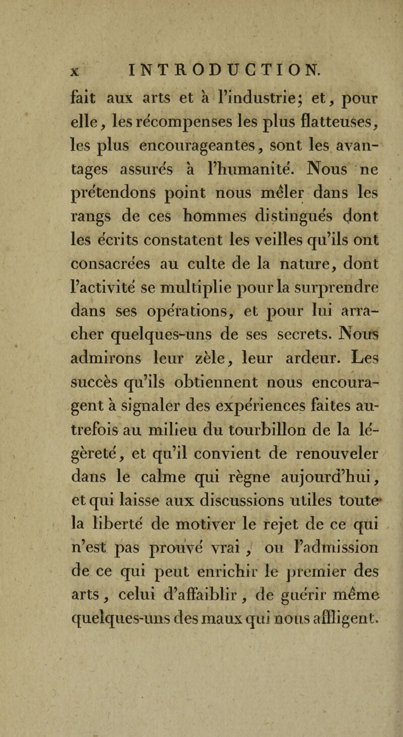 fait aux arts et à l’industrie; et, pour elle, les recompenses les plus flatteuses, les plus encourageantes, sont les avan¬ tages assures à l’humanité. Nous ne prétendons point nous mêler dans les rangs de ces hommes distingués dont les écrits constatent les veilles qu’ils ont consacrées au culte de la nature, dont l’activité se multiplie pour la surprendre dans ses opérations, et pour lui arra¬ cher quelques-uns de ses secrets. Nous admirons leur zèle, leur ardeur. Les succès qu’ils obtiennent nous encoura¬ gent à signaler des expériences faites au¬ trefois au milieu du tourbillon de la lé¬ gèreté, et qu’il convient de renouveler dans le calme qui règne aujourd’hui, et qui laisse aux discussions utiles toute* la liberté de motiver le rejet de ce qui n’est pas prouvé vrai , ou l’admission de ce qui peut enrichir le premier des arts, celui d’affaiblir , de guérir même quelques-uns des maux qui nous affligent.