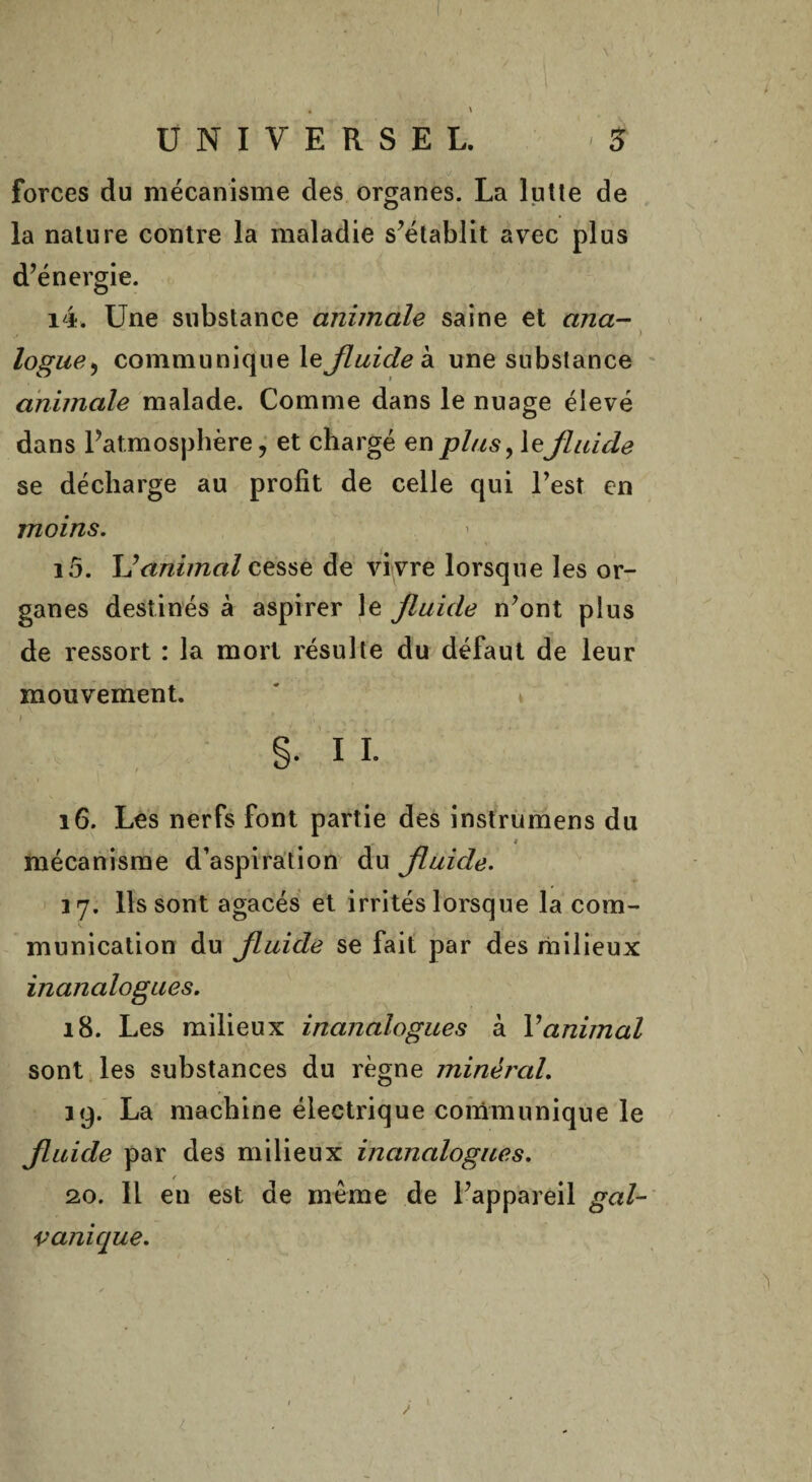 \ • \ UNIVERSEL. •$ forces du mécanisme des organes. La lutte de la nature contre la maladie s’établit avec plus d’énergie. i4. Une substance animale saine et ana- ~ ■ ■ S . ) logue, communique le fluide à une substance animale malade. Comme dans le nuage élevé dans l’atmosphère, et chargé en plus, le fluide se décharge au profit de celle qui l’est en moins. 10. Y!animal cessé de vivre lorsque les or¬ ganes destinés à aspirer le fluide n’ont plus de ressort : la mort résulte du défaut de leur mouvement. §. 11. 16. Les nerfs font partie des instrumens du . * mécanisme d’aspiration du fluide. 37. Ils sont agacés et irrités lorsque la com¬ munication du fluide se fait par des milieux inanalogues. 18. Les milieux inanalogues à Y animal sont les substances du règne minéral. 19. La machine électrique communique le fluide par des milieux inanalogues. 20. 11 en est de même de l’appareil gal¬ vanique.