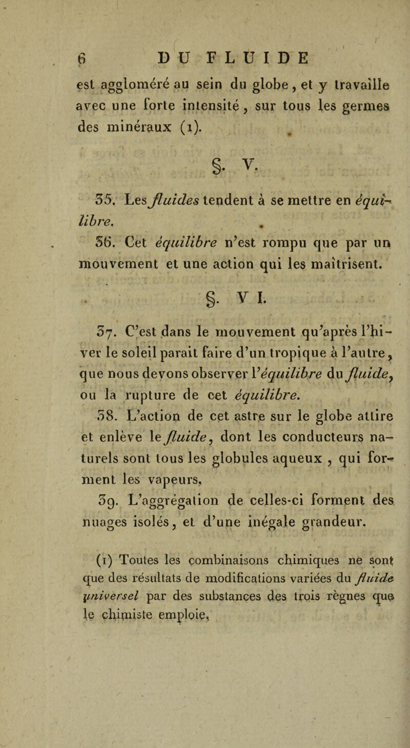 I est aggloméré au sein du globe, et y travaille avec une forte intensité, sur tous les germes des minéraux (1). §. V. 55. Les fluides tendent à se mettre en équi¬ libre. 56. Cet équilibre n’est rompu que par un mouvement et une action qui les maîtrisent. g. Y 1. $ 1 ' . f - j* * - „ . N . 57. C’est dans le mouvement qu’après l’hi¬ ver le soleil parait faire d’un tropique à l’autre, que nous devons observer Véquilibre du fluidey ou la rupture de oet équilibre. 58. L’action de cet astre sur le globe attire et enlève le fluide, dont les conducteurs na¬ turels sont tous les globules aqueux , qui for^ ment les vapeurs, 5g. L’aggrégation de celles-ci forment des nuages isolés, et d’une inégale grandeur. I • fl ti * [ \ ' * ' ■ . • ’  ( ' . • . (1) Toutes les combinaisons chimiques ne sont que des résultats de modifications variées du fluide universel par des substances des trois règnes que le chimiste emploie^