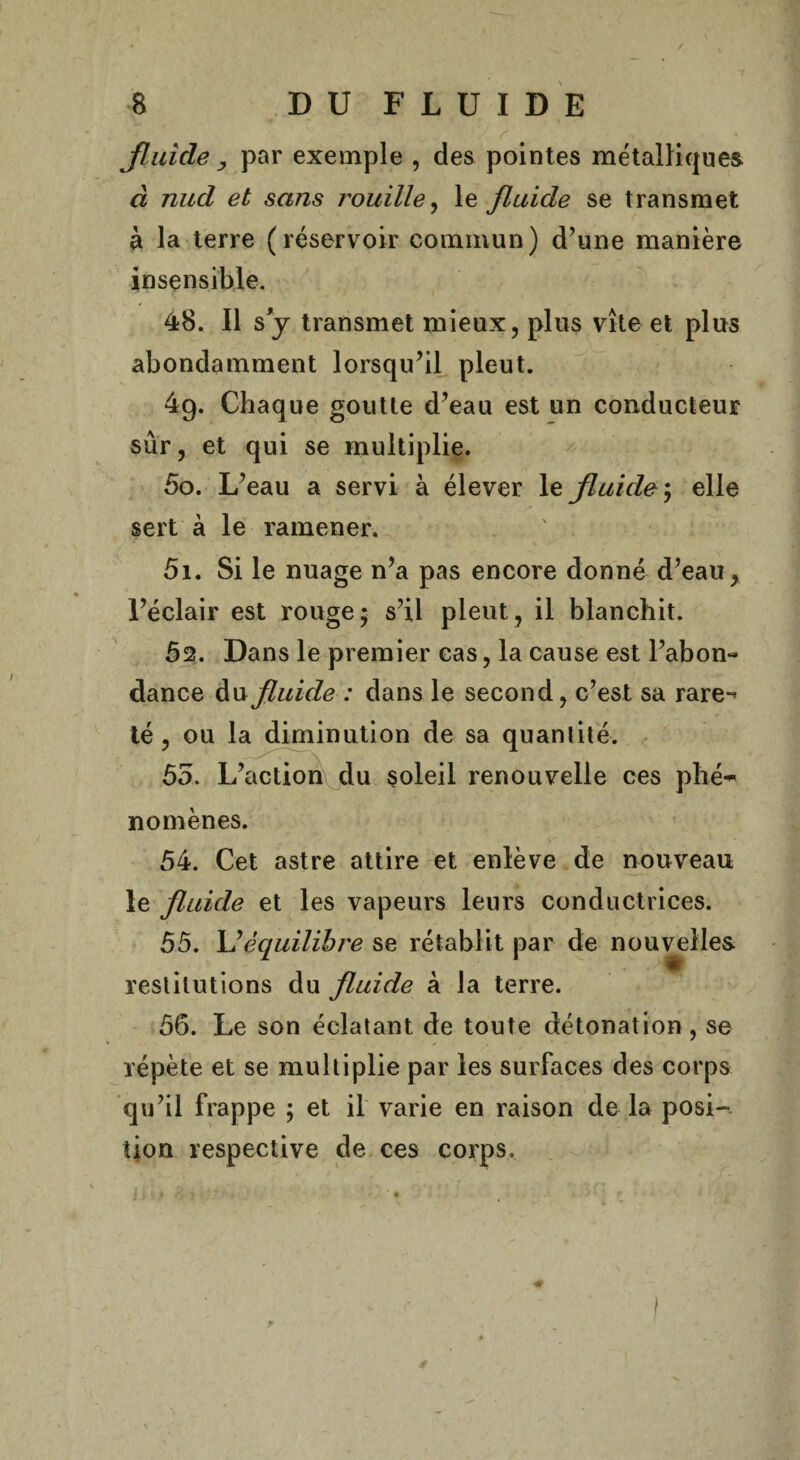 fluide y par exemple , des pointes métalliques à nucl et sans rouille, le fluide se transmet à la terre (réservoir commun) d’une manière insensible. 48. Il s y transmet mieux, plus vite et plus abondamment lorsqu’il pleut. 4g. Chaque goutte d’eau est un conducteur sûr, et qui se multiplie. 50. L’eau a servi à élever le fluide ; elle sert à le ramener. 51. Si le nuage n’a pas encore donné d’eau, l’éclair est rouge ; s’il pleut , il blanchit. 52. Dans le premier cas, la cause est l’abon¬ dance du fluide : dans le second, c’est sa rare-’ té, ou la diminution de sa quanlité. 55. L’action du soleil renouvelle ces phé~ no mènes. 54. Cet astre attire et enlève de nouveau le fluide et les vapeurs leurs conductrices. 55. L’équilibre se rétablit par de nouvelles restitutions du fluide à la terre. 56. Le son éclatant de toute détonation, se répète et se multiplie par les surfaces des corps qu’il frappe ; et il varie en raison de la posi¬ tion respective de ces corps. ? ét