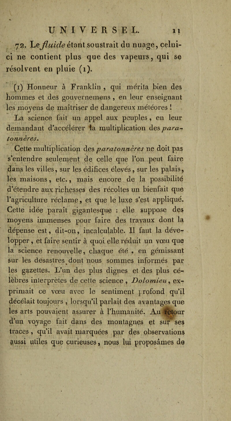 72. fluide étant soustrait du nuage, celui- ci ne contient plus que des vapeurs, qui se résolvent en pluie (1). (i) Honneur à Franklin , qui mérita bien des hommes et des gouvernemens , en leur enseignant les moyens de maîtriser de dangereux météores î La science fait un appel aux peuples , en leur demandant d’accélérer la multiplication des para- t ornières. Cette multiplication des paratonnères ne doit pas s’entendre seulement de celle que l’on peut faire dans les villes, sur les édifices élevés, sur les palais, les maisons, etc., mais encore de la possibilité d’étendre aux richesses des récoltes un bienfait que l’agriculture réclame, et que le luxe s’est appliqué. Cette idée paraît gigantesque : elle suppose des moyens immenses pour faire des travaux dont la dépense est, dit-on, incalculable. Il faut la déve¬ lopper , et faire sentir à quoi elle réduit un vœu que la science renouvelle, chaque été , en gémissant sur les désastres dont nous sommes informés par les gazettes. L’un des plus dignes et des plus cé¬ lèbres interprètes de cette science , Dolomieu, ex¬ primait ce vœu avec le sentiment } rofond qu’il décélait toujours , lorsqu’il parlait des avantages que les arts pouvaient assurer à l’humanité. Au ketour d’un voyage fait dans des montagnes et sur ses traces , qu’il avait marquées par des observations aussi utiles que curieuses, nous lui proposâmes de