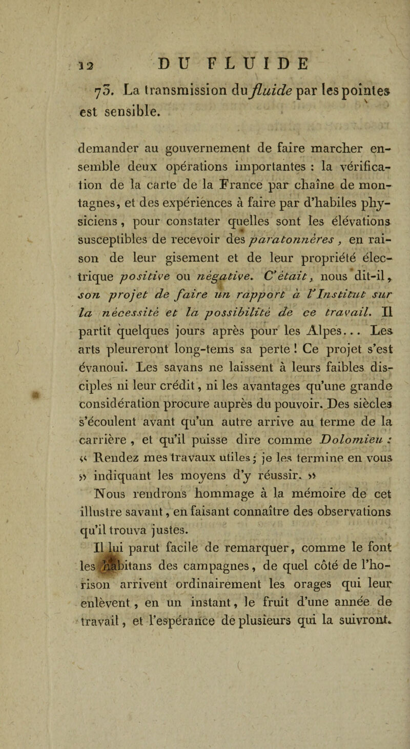 7 5. La transmission du fluide par les pointes est sensible. demander au gouvernement de faire marcher en¬ semble deux opérations importantes : la vérifica¬ tion de la carte de la France par chaîne de mon¬ tagnes, et des expériences à faire par d’habiles phy¬ siciens , pour constater quelles sont les élévations susceptibles de recevoir des paratojuières , en rai¬ son de leur gisement et de leur propriété élec¬ trique positive ou négative. C’était, nous dit-il r s071 projet de faire un rapport à VInstitut sur la nécessité et la possibilité de ce travail. Il partit quelques jours après pour les Alpes... Les arts pleureront long-tems sa perte ! Ce projet s’est évanoui. Les savans ne laissent à leurs faibles dis¬ ciples ni leur crédit, ni les avantages qu’une grande considération procure auprès du pouvoir. Des siècles s’écoulent avant qu’un autre arrive au terme de la carrière , et qu’il puisse dire comme Dolomieu : <,<. Rendez mes travaux utiles; je les termine en vous » indiquant les moyens d’y réussir. » Nous rendrons hommage à la mémoire de cet illustre savant, en faisant connaître des observations qu’il trouva justes. Il lui parut facile de remarquer, comme le font les hUbitans des campagnes, de quel côté de l’ho- rison arrivent ordinairement les orages qui leur enlèvent, en un instant, le fruit d’une année de travail, et l’espérance de plusieurs qui la suivront.