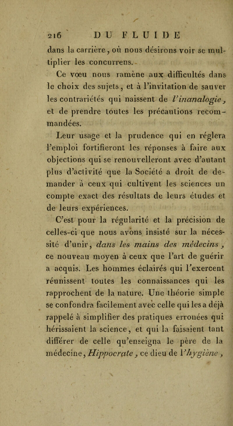 s 216 D U FLUIDE dans la carrière, où nous désirons voir se mul- 4 tiplier les concurrens. Ce voeu nous ramène aux difficultés dans le choix des sujets, et à Finvitation de sauver les contrariétés qui naissent de l;inanalogie, et de prendre toutes les précautions recom¬ mandées. Leur usage et la prudence qui en réglera Femploi fortifieront les réponses à faire aux objections qui se renouvelleront avec d’autant plus d’activité que la Société a droit de de¬ mander à ceux qui cultivent les sciences un compte exact des résultats de leurs études et de leurs expériences. C’est pour la régularité et la précision de celles-ci que nous avons insisté sur la néces¬ sité d’unir, dans les mains des médecins , ce nouveau moyen à ceux que l’art de guérir a acquis. Les hommes éclairés qui l'exercent réunissent toutes les connaissances qui les rapprochent de la nature. Une théorie simple se confondra facilement avec celle qui les a déjà rappelé à simplifier des pratiques erronées qui hérissaient la science, et qui la faisaient tant différer de celle qu’enseigna le père de la médecine, Hippocrate, ce dieu de Vhygiène,