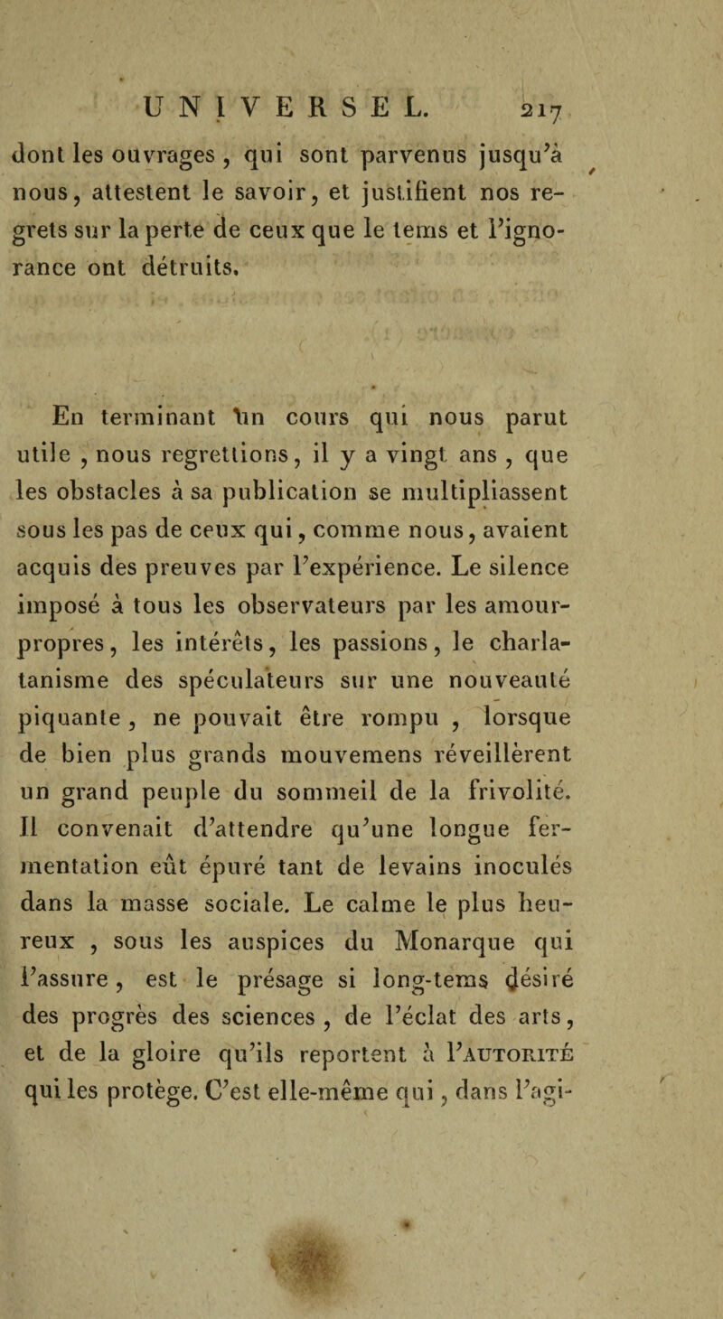 dont les ouvrages , qui sont parvenus jusqu’à nous, attestent le savoir, et justifient nos re¬ grets sur la perte de ceux que le lems et l’igno¬ rance ont détruits. En terminant hn cours qui nous parut utile , nous regrettions, il y a vingt ans , que les obstacles à sa publication se multipliassent sous les pas de ceux qui, comme nous, avaient acquis des preuves par l’expérience. Le silence imposé à tous les observateurs par les amour- propres, les intérêts, les passions, le charla¬ tanisme des spéculateurs sur une nouveauté piquante , ne pouvait être rompu , lorsque de bien plus grands mouvemens réveillèrent un grand peuple du sommeil de la frivolité. Il convenait d’attendre qu’une longue fer¬ mentation eût épuré tant de levains inoculés dans la masse sociale. Le calme le plus heu¬ reux , sous les auspices du Monarque qui l’assure, est le présage si long-tems désiré des progrès des sciences , de l’éclat des arts, et de la gloire qu’ils reportent à I’autorité qui les protège. C’est elle-même qui, dans l’agi-