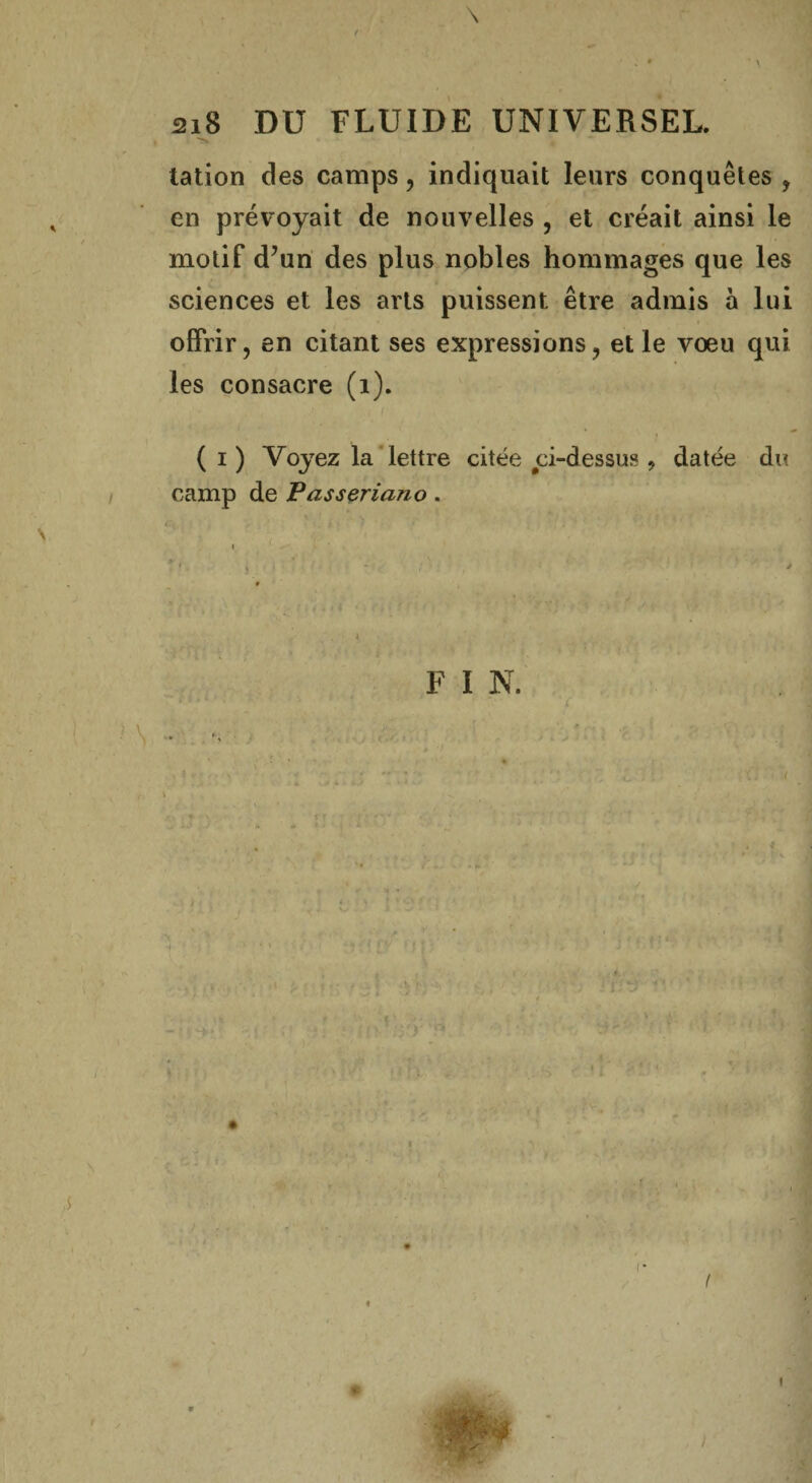 \ f ' %* • ' 1 218 DU FLUIDE UNIVERSEL. talion des camps, indiquait leurs conquêtes , en prévoyait de nouvelles , et créait ainsi le motif d?un des plus nobles hommages que les sciences et les arts puissent être admis à lui offrir, en citant ses expressions, et le vœu qui les consacre (1). ' «• ( ( 1) Voyez la lettre citée ci-dessus, datée du camp de Passeriano. FIN. \ * ' : ■ • . (!• ’ 4 * I