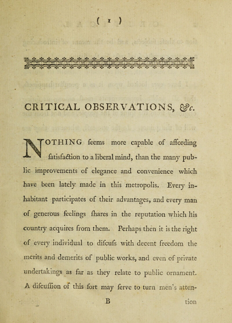 CRITICAL OBSERVATIONS, &c. O T HIN G feems more capable of affording ^ fatisfadion to a liberal mind, than the many pub¬ lic improvements of elegance and convenience which have been lately made in this metropolis. Every in¬ habitant participates of their advantages, and every man of generous feelings {hares in the reputation which his country acquires from them. Perhaps then it is the right of every individual to difcufs with decent freedom the merits and dements of public works, and even of private undertakings as far as they relate to public ornament. A difcuffion of this fort may ferve to turn men’s at ten- B tion