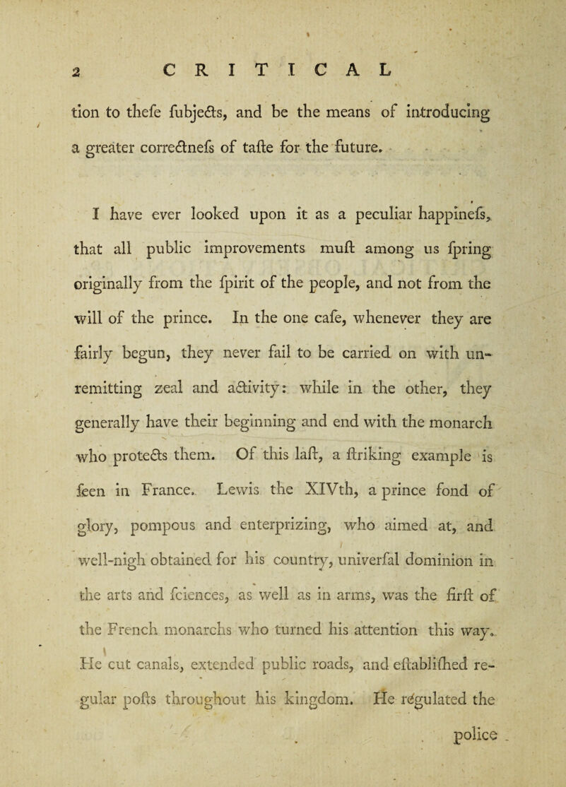 % 2 CRITICAL tion to thefe fubje&s, and be the means of introducing i > a greater corre&nefs of tafte for the future* I have ever looked upon it as a peculiar happinefs, that all public improvements mu ft among us fpring originally from the fpirit of the people, and not from the will of the prince. In the one cafe, whenever they are i . fairly begun, they never fail to be carried on with un¬ remitting zeal and a&ivity: while in the other, they generally have their beginning and end with the monarch who protects them. Of this laft, a ftriking example 'is feen in France, Lewis the XIVth, a prince fond of glory, pompous and enterprizing, who aimed at, and well-nigh obtained for his country, univerfal dominion in % the arts and fciences, as well as in arms, was the firft of the French monarchs who turned his attention this way.. Fie cut canals, extended public roads, and eftablifhed re¬ gular polls throughout his kingdom. He regulated the police
