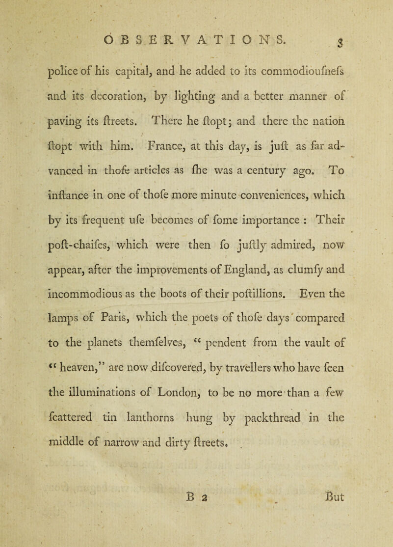 O BS.E R V A T I O N S. 5 police of his capital., and he added to its commodioufnefs and its decoration, by lighting and a better manner of paving its ftreets. There he ftopt; and there the nation ftopt with him. France, at this day, is juft as far ad¬ vanced in thofe articles as fhe was a century ago. To inftance in one of thofe more minute conveniences, which by its frequent ufe becomes of feme importance : Their poft-chaifes, which were then fo juftly admired, now appear, after the improvements of England, as clumfy and incommodious as the boots of their poftillions. Even the lamps of Paris, which the poets of thofe days compared to the planets themfelves, cc pendent from the vault of <c heaven,55 are nowftifeovered, by travellers who have feen the illuminations of London, to be no more than a few fcattered tin lanthorns hung by packthread in the middle of narrow and dirty ftreets. B 2 But /