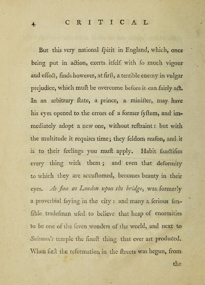 But this very national fpirit in England, which, once being put in action, exerts itfelf with fo much vigour and e£Fe<ft, finds however, at firft, a terrible enemy in vulgar prejudice, which mu ft be overcome before it can fairly a <ft. In an arbitrary ftate, a prince, a minifter, may have his eyes opened to the errors of a former fyftem, and im¬ mediately adopt a new one, without reftraint: but with the multitude it requires time; they feldom reafon, and it is to their feelings you mu ft apply. Habit fan&iftes every thing with them ; and even that deformity to which they are accuftomed, becomes beauty in their eyes. As fine as London upon the bridge, was-formerly a proverbial faying in the city : and many a ferious fen- fible tradefman ufed to believe that heap of enormities to be one of the feven wonders of the world, and next to Solomon s temple the fineft thing that ever art produced. When fir ft the reformation in the ftreets was begun, from the