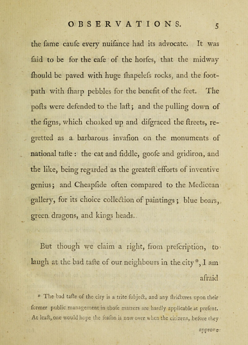the fame caufe every nuifance had its advocate. It was faid to be for the eafe of the horfes, that the midway fhould be paved with huge fhapelefs rocks, and the foot¬ path with {harp pebbles for the benefit of the feet. The pofts were defended to the laft; and the pulling down of the figns, which choaked up and difgraced the ftreets, re¬ gretted as a. barbarous invafion on the monuments of national tafte : the cat and fiddle, goofe and gridiron, and the like, being regarded as the greateft'efforts of inventive genius; and Cheapfide often compared to the Medicean gallery, for its choice collection of paintings; blue boars,, green dragons, and kings heads,. But though we claim a right, from prefcription, to laugh at the bad tafte of our neighbours in the city I am afraid * The bad tafte of the city is a trite fubjed, and any ftridures upon their former public management in thofe matters are hardly applicable at prefent. At leaft, one would hope the icafon is now over when the citizens, before they approver